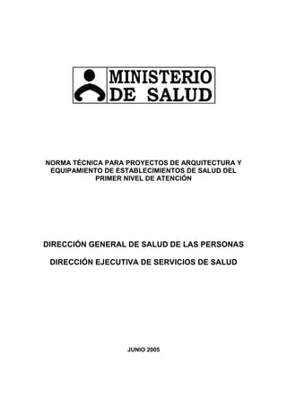 NORMA TÉCNICA PARA PROYECTOS DE ARQUITECTURA Y
EQUIPAMIENTO DE ESTABLECIMIENTOS DE SALUD DEL
PRIMER NIVEL DE ATENCIÓN
DIRECCIÓN GENERAL DE SALUD DE LAS PERSONAS
DIRECCIÓN EJECUTIVA DE SERVICIOS DE SALUD
JUNIO 2005
 
