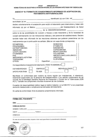 INDIVIDUALIZADOEMPIRICO
TB XDR
ESTANDARIZADO
APOYO POR RAM
NTS N° - MINSAIDGSP V.01
NORMA TÉCNICA DE SALUD PARA LA ATENCIÓN INTEGRAL DE LAS PERSONAS AFECTADAS POR TUBERCULOSIS
ANEXO N° 16: FORMATO DE CONSENTIMIENTO INFORMADO DE ACEPTACION DEL
TRATAMIENTO ANTITUBERCULOSIS
Yo, , identificado (a) con D.N.I. N°
domiciliado (a) en
declaro voluntariamente mi aceptación para recibir el tratamiento para tuberculosis y haber sido
informado (a) por el Médico del Establecimiento de Salud
de la DISA/DIRESA/GERESA
sobre la de las posibilidades de curación o fracaso a este tratamiento y de la necesidad de
cumplir estrictamente con las indicaciones médicas y del personal del establecimiento. Declaro
también haber sido informado de las reacciones adversas que pudieran presentarse con los
medicamentos que a continuación se señalan: (Marcar con aspa donde corresponda)
RIFAMPICINA ( ) ISONIACIDA ( )
PIRAZINAMIDA ( ) ETAMBUTOL ( )
ESTREPTOMICINA ( ) KANAMICINA ( )
AMI KACI NA ( ) CAPREOMICINA ( )
LEVOFLOXACINA ( ) MOXIFLOXACINA ( )
ETIONAMIDA ( ) CICLOSERINA ( )
PAS ( ) AMOXICILINA/CLAVULÁNICO ( )
IMIPENEM/CILASTATINA ( ) LINEZOLID ( )
TIORIDAZINA ( ) CLOFAZIMINA ( )
OTROS ( ) Especificar:
Correspondiente al esquema de tratamiento: PARA TB SENSIBLE
Manifiesto mi conformidad para recibirlo en forma regular (sin inasistencias, ni abandono),
totalmente supervisado por el personal del Establecimiento y con estricto cumplimiento de las
normas de la Estrategia Sanitaria Nacional de Prevención y Control de la Tuberculosis (ESN
PCT). También me comprometo a facilitar el examen de mis contactos.
Exceptúo de responsabilidad médico legal al médico tratante y a la ESN PCT si se presentase
evolución desfavorable o complicaciones derivadas del tratamiento.
En señal de conformidad, firmo el presente consentimiento informado.
FIRMA DEL PACIENTE
DNI:
FIRMA DE TESTIGO
NOMBRE Y APELLIDO:
DNI Kr: Teléfono:
DOMICILIO:
En caso de menores de edad, el padre o tutor será quien firme el consentimiento informado.
FECHA:
107
 