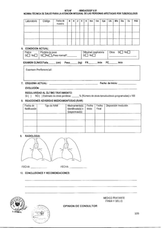 MEDICO TRATANTE
FIRMA Y SELLO
OPINION DE CONSULTOR
109
n. LITUMA A.
NTS N° - MINSA/DGSP V.01
NORMA TÉCNICA DE SALUD PARA LA ATENCIÓN INTEGRAL DE LAS PERSONAS AFECTADAS POR TUBERCULOSIS
Laboratorio Código Fecha de R 11 E Km Cm Cpx Lfx Mfx Eto Cs PAS
muestra
6. CONDICION ACTUAL:
Fiebre Pérdida de peso Dificultad respiratoria Otros Síu Nou
Síu Nou SíuNou¿Peso normal? Síu Nou
EXAMEN CLINICOTaIIa (cm) Peso (kg) FR /min FC 1min
Examen Preferencial:
7. ESQUEMA ACTUAL: Fecha de Inicio:
EVOLUCIÓN:
REGULARIDAD AL ÚLTIMO TRATAMIENTO:
SI ( ) NO ( ) Estimado de dosis perdidas: % (Número de dosis tomadas/dosis programadas) x 100
8. REACCIONES ADVERSAS MEDICAMENTOSAS (RAM):
Fecha de
Notificación
Tipo de RAM Medicamento(s)
Identificado(s) o
Sospechoso(s)
Fecha
Inicio
Fecha
Final
Disposición /evolución
9. RADIOLOGIA:
FECHA: FECHA:
10. CONCLUSIONES Y RECOMENDACIONES:
 