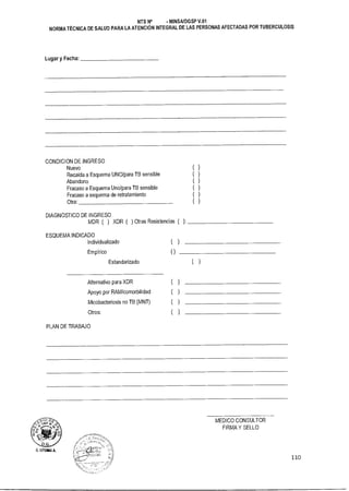 NTS N° - MINSAIDGSP V.01
NORMA TÉCNICA DE SALUD PARA LA ATENCIÓN INTEGRAL DE LAS PERSONAS AFECTADAS POR TUBERCULOSIS
Lugar y Fecha:
CONDICION DE INGRESO
Nuevo )
Recaída a Esquema UNO/para TB sensible )
Abandono )
Fracaso a Esquema Uno/para TB sensible )
Fracaso a esquema de retratamiento )
Otra: )
DIAGNOSTICO DE INGRESO
MDR ( ) XDR ( ) Otras Resistencias ( ):
ESQUEMA INDICADO
Individualizado )
Empírico
Estandarizado )
Alternativo para XDR )
Apoyo por RAM/comorbilidad )
Micobacteriosis no TB (MNT) )
Otros: )
PLAN DE TRABAJO
MEDICO CONSULTOR
FIRMA Y SELLO
D. LITU► A
110
 