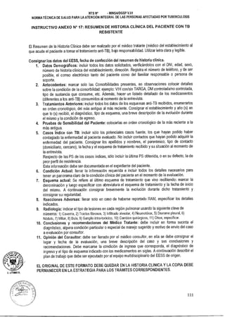 D. 1.171.114A A.
NTS N° • MINSAIDGSP V.01
NORMA TÉCNICA DE SALUD PARA LA ATENCIÓN INTEGRAL DE LAS PERSONAS AFECTADAS POR TUBERCULOSIS
INSTRUCTIVO ANEXO N° 17: RESUMEN DE HISTORIA CLÍNICA DEL PACIENTE CON TB
RESISTENTE
El Resumen de la Historia Clínica debe ser realizado por el médico tratante (médico del establecimiento al
que acude el paciente a tomar el tratamiento anti-TB), bajo responsabilidad. Utilizar letra clara y legible.
Consignar los datos del EESS, fecha de confección del resumen de historia clínica.
1. Datos Demográficos: incluir todos los datos solicitados, verificándolos con el DNI, edad, sexo,
número de historia clínica del establecimiento, dirección. Registra el número de teléfono, y de ser
posible, el correo electrónico tanto del paciente como del familiar responsable o persona de
soporte.
2. Antecedentes: marcar solo las Comorbilidades presentes, en observaciones colocar detalles
sobre la condición de la comorbilidad: ejemplo: VIH con/sin TARGA, DM controlada/no controlada,
tipo de sustancia que consume, etc. Además, hacer un listado detallado de los medicamentos
(diferentes a los anti-TB) consumidos al momento de la entrevista.
3. Tratamientos Anteriores: incluir todos los datos de los esquemas anti-TB recibidos, enumerarlos
en orden cronológico, del más antiguo al más reciente. Consignar el establecimiento y año (s) en
que lo (s) recibió, el diagnóstico, tipo de esquema, una breve descripción de la evolución durante
el mismo y la condición de egreso.
4. Pruebas de Sensibilidad del Paciente: colocarlas en orden cronológico de la más reciente a la
más antigua.
5. Casos índice con TB: incluir sólo los potenciales casos fuente, los que hayan podido haber
contagiado la enfermedad al paciente evaluado. No incluir contactos que hayan podido adquirir la
enfermedad del paciente. Consignar los apellidos y nombres, el parentesco, tipo de contacto
(domiciliario, cercano), la fecha y el esquema de tratamiento recibido y su situación al momento de
la entrevista.
Respecto de las PS de los casos índices, sólo incluir la última PS obtenida, o en su defecto, la de
peor perfil de resistencia.
Esta información debe ser documentada en el expediente del paciente.
6. Condición Actual: llenar la información requerida e incluir todos los detalles necesarios para
tener un panorama claro de la condición clínica del paciente en el momento de la evaluación.
7. Esquema actual: Se refiere al último esquema de tratamiento que vino recibiendo: marcar la
denominación y luego especificar con abreviatura el esquema de tratamiento y la fecha de inicio
del mismo. A continuación consignar brevemente la evolución durante dicho tratamiento y
consignar su regularidad.
8. Reacciones Adversas: llenar solo en caso de haberse reportado RAM, especificar los detalles
indicados.
9. Radiología: indicar el tipo de lesiones en cada región pulmonar usando la siguiente clave de
números: 1) Caverna, 2) Tractos fibrosos, 3) Infiltrado alveolar, 4) Neumotórax, 5) Derrame pleura!, 6)
Nódulo, 7) Miliar, 8) Bula, 9) Ganglio intra-torácico, 10) Cambios quirúrgicos, 11) Otros, especificar.
10. Conclusiones y recomendaciones del Médico Tratante: debe incluir en forma sucinta el
diagnóstico, alguna condición particular o especial de manejo sugerido y motivo de envío del caso
a evaluación por consultor.
11. Opinión del Consultor: debe ser llenada por el médico consultor, en ella se debe consignar el
lugar y fecha de la evaluación, una breve descripción del caso y sus conclusiones y
recomendaciones. Debe marcarse la condición de ingreso que corresponda, el diagnóstico de
ingreso y el tipo de esquema indicado con los medicamentos en siglas. A continuación describir el
plan de trabajo que debe ser ejecutado por el equipo multidisciplinario del EESS de origen.
EL ORIGINAL DE ESTE FORMATO DEBE QUEDAR EN LA HISTORIA CLINICA Y LA COPIA DEBE
PERMANECER EN LA ESTRATEGIA PARA LOS TRÁMITES CORRESPONDIENTES.
111
 