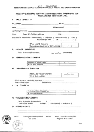 NTS N° - MINSA/DGSP V.01
NORMA TÉCNICA DE SALUD PARA LA ATENCIÓN INTEGRAL DE LAS PERSONAS AFECTADAS POR TUBERCULOSIS
ANEXO N° 18: FORMATO DE NOTIFICACIÓN INMEDIATA DEL TRATAMIENTO CON
MEDICAMENTOS DE SEGUNDA LÍNEA
I. DATOS GENERALES
DISAIDIRESA: FECHA:
EESS REDIMICRORRED
Apellidos y Nombres:
Edad: Sexo: (M) (F) Historia Clínica: DM:
Esquema de tratamiento: Estandarizado ( ) Empírico ( ) Individualizado ( ) XDR ( )
Modificado por RAM ( ) MNT ( ) ................... ( )
N° de caso TB Resistente
Fecha de aprobación por el CERI / CERN / /
II. INICIO DE TRATAMIENTO
Fecha de inicio de tratamiento: / / (DD/MM/AA)
III. ABANDONO DE TRATAMIENTO
FECHA DE ABANDONO / /
N° de dosis recibidas
IV. TRANSFERENCIA REALIZADA
FECHA DE TRANSFERENCIA / /
N° de dosis recibidas
EESS al que es transferido el paciente:
Dirección de Salud: Red de Salud:
V. FALLECIMIENTO
FECHA DE FALLECIMIENTO / /
N° de dosis recibidas
VI. TÉRMINO DE TRATAMIENTO
Fecha de término de tratamiento: / /
Condición de egreso: Curado ( ) Tto.completo ( ) Fracaso ( )
VII. OBSERVACIONES.
Fecha Firma y sello de enfermería Fecha Firma y sello del Coordinador
del EESS Regional de la ES PCT
tITHIAA 112
 