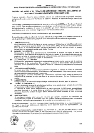 NTS N° - MINSAIDGSP V.01
NORMA TÉCNICA DE SALUD PARA LA ATENCIÓN INTEGRAL DE LAS PERSONAS AFECTADAS POR TUBERCULOSIS
INSTRUCTIVO ANEXO N° 18: FORMATO DE NOTIFICACION INMEDIATA DE PACIENTES EN
TRATAMIENTO CON MEDICAMENTOS DE SEGUNDA LÍNEA
Antes de proceder a llenar los datos solicitados, sírvase leer cuidadosamente el presente instructivo;
cualquier duda será resuelta por el Coordinador de la ES PCT del EESS, de la Red de Salud y/o Dirección de
Salud.
La notificación inmediata es responsabilidad del personal de enfermería del EESS y del Coordinador Regional
de la ES PCT. Cabe recordar que esta es una herramienta que permite conocer de manera oportuna el inicio
del tratamiento y las condiciones de egreso de los afectados que reciben tratamiento con medicamentos de
segunda línea, y así como monitorear los procesos e intervenciones terapéuticas
Esta información será remitida al nivel inmediato superior bajo responsabilidad.
Emplear letra legible y utilizar como fuente de información: el formato de posología emitido por la DISA/DIRESA/GERESA, el
acta de aprobación por el CERI o CERN y la tarjeta de control de tratamiento con medicamentos de segunda línea,
i. DATOS GENERALES:
Anotar datos de la DISA/DIRESA, Fecha de reporte, nombre del EESS, y Red de Salud/Microrred. Anotar
apellidos y nombres del paciente. Edad, sexo, historia clínica, DM y el Esquema de tratamiento que
recibe. El tipo de esquema se encuentra indicado en la posología y el acta del CERI o CERN. El número
de caso figura en la posología emitida por la Unidad Técnica.
II. INICIO DE TRATAMIENTO:
Corresponde a la fecha de la primera toma de medicamentos de acuerdo a la tarjeta de control de
tratamiento con medicamentos de segunda línea. En caso de cambios de denominación del esquema, se
mantendrá la fecha de inicio ya reportada en la notificación inicial, y en observaciones se consignará la
fecha en la que se hace efectivo el cambio de denominación.
III. ABANDONO DEL TRATAMIENTO:
Corresponde a la fecha de la primera dosis programada a partir de la cual el paciente dejó de recibir su
tratamiento por 30 días consecutivos. Debe consignarse el número de dosis recibidas antes producirse el
abandono. Tomar la información de la tarjeta de control de tratamiento con medicamentos de segunda
línea.
IV. TRANSFERENCIA REALIZADA:
Se tomará como fecha de transferencia a la última toma registrada en la tarjeta de control de tratamiento
con medicamentos de segunda línea, antes de producirse la transferencia. Debe consignarse el número
de dosis recibidas antes producirse la transferencia.
Debe consignarse el nombre del EESS al que fue transferido el paciente, según la Hoja de derivación y
transferencia de pacientes. No omitir los datos de la Dirección de Salud y Red del Establecimiento de
destino.
V. FALLECIMIENTO:
Consignar la fecha de fallecimiento del paciente y el número de dosis recibidas antes de producirse.
VI. TERMINO DE TRATAMIENTO:
La fecha de término corresponde a la fecha de la última toma recibida según la tarjeta de control de
tratamiento con medicamentos de segunda línea.
La condición de egreso será la determinada por el médico consultor y/o CERI según las definiciones
operativas descritas en la norma técnica y constituyen categorías excluyentes: curado, tratamiento
terminado, fracaso. La condición de egreso deberá determinarse con los resultados de todos los cultivos
pendientes.
VII. OBSERVACIONES:
Se consignará cualquier otra información relevante, por ejemplo: suspensión de tratamiento por
incompatibilidad por perfil de sensibilidad o por una RAM en quienes se iniciará un nuevo esquema de
tratamiento, si se notifica la implementación de un cambio de denominación, entre otros.
ES NECESARIA LA FIRMA Y SELLO DEL PERSONAL DE ENFERMERÍA RESPONSABLE DE LA ESL PCT DEL EESS Y
LA FIRMA Y SELLO DEL COORDINADOR REGIONAL DE LA ESR PCT DANDO SU CONFORMIDAD A LA
INFORMACION RECIBIDA.
ESTE FORMATO DEBE ESTAR ACOMPAÑADO DE UNA FOTOCOPA DE LA TARJETA DE TRATAMIENTO CON LA
INFORMACIÓN ACTUALIZADA (PESO MENSUAL, REGISTRO DE RESULTADOS DE BACILOSCOPÍA Y CULTIVOS) Y
SER REMITIDO A LA UNIDAD TÉCNICA EN LOS PLAZOS PREVISTOS EN LA NORMA TECNICA.
113D. LITIMAA A.
 