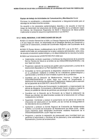NTS N° 10 - MINSAIDGSP V.01
NORMA TÉCNICA DE SALUD PARA LA ATENCIÓN INTEGRAL DE LAS PERSONAS AFECTADAS POR TUBERCULOSIS
Equipo de trabajo de Actividades de Comunicación y Movilización Social
Promover la coordinación y articulación intersectorial e intergubernamental para el
abordaje de las determinantes sociales.
De acuerdo a los escenarios epidemiológicos descritos y de acuerdo al nivel de
riesgo de transmisión de tuberculosis del ámbito geográfico de su jurisdicción según
los criterios, las Direcciones Regionales de Salud o Direcciones de Salud podrán
implementar el presente esquema organizacional en sus ES PCT.
6.1.2 NIVEL REGIONAL O DE DIRECCIONES DE SALUD
6.1.2.1. El Director General de la DISA o el Director Regional de la DIRESA/GERESA
o la que haga sus veces, es responsable de la Estrategia Sanitaria de Prevención y
Control de la Tuberculosis, a través del Coordinador Regional o del Coordinador de la
DISA .
6.1.2.2. El Equipo técnico multidisciplinario de la ESR PCT o de la ES PCT — DISA
estará conformado por profesionales de la salud, asistente administrativo, entre otros,
de acuerdo al escenario epidemiológico y a la disponibilidad de los recursos humanos
6.1.2.3. Las funciones de la ESR PCT/ES PCT-DISA son:
• Implementar, conducir, supervisar y monitorear las disposiciones de la presente
Norma Técnica de Salud en el ámbito de las DISAs/DIRESAs/GERESAs o las
que haga sus veces.
• Programar y ejecutar las acciones de gestión para la prevención y control de la
tuberculosis dispuesta en su Plan Operativo Anual.
• Consolidar en forma permanente el diagnóstico situacional de la tuberculosis
en su jurisdicción mediante el análisis de los indicadores epidemiológicos y
operacionales y remitirla al nivel inmediato superior de su jurisdicción.
• Coordinar con la Dirección de Medicamentos, Insumos y Drogas de la
DISA/DIRESA/GERESA o quien haga sus veces, la programación y
distribución de productos farmacéuticos y dispositivos médicos para la atención
de los pacientes de la ESR PCT o de la ES PCT-DISA.
• Coordinar con la Oficina de Comunicación la elaboración e implementación de
planes de Abogacía, Comunicación y Movilización Social, dirigidos a mejorar la
salud y la calidad de vida de las personas que prevengan la tuberculosis.
• Coordinar con la Dirección de la Promoción de la Salud la elaboración de
Planes que aborden las determinantes sociales de la tuberculosis con enfoque
multisectorial y territorial.
• Supervisar, monitorear y evaluar el cumplimiento de los planes de control de
infecciones de tuberculosis en los EESS y de las normas de bioseguridad en
los laboratorios de su jurisdicción.
• Conformar y conducir el Comité Regional de Evaluación de Retratamientos
(CRER) o el Comité de Evaluación de Retratamiento de DISAs (CER - DISA)
cuyos miembros serán designados anualmente mediante Resolución de la
DISA/DIRESA/GERESA o quien haga sus veces.
• Programar y ejecutar la asignación de presupuesto para movilidad local que
garantice el seguimiento y monitoreo de los pacientes y otras actividades para
la prevención y control de la tuberculosis.
10
 