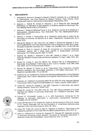 U, oruma A.
NTS N° ID • MINSA/DGSP V.01
NORMA TÉCNICA DE SALUD PARA LA ATENCIÓN INTEGRAL DE LAS PERSONAS AFECTADAS POR TUBERCULOSIS
IX. BIBLIOGRAFÍA
1. Ait-Khaled N, Alarcon E, Armegon R, Bissell K, Boillot F, Caminero JA, y col. Manejo de
la Tubercdulosis. Una Guía Esencial de Buenas Prácticas. París, Francia: Unión
Internacional contra la Tuberculosis y Enfermedades Respiratorias, 2010.
2. Asencios L, Galarza M, Quispe N, Vásquez L, et al. Molecular test Genotype®
MTBDRpIus, an alternative to rapid detection of multidrug resistance tuberculosis. Rev
Peru MedExp Salud Pública. 2012;29:92-8
3. Asencios L, Quispe N, Mendoza-Ticona A. et al. Vigilancia nacional de la resistencia a
medicamentos antituberculosos, Perú 2005-2006. Rev Peru MedExpSaludPublica.
2009; 26(3): 278-87.
4. Atkinson J, Chartier Y, Pessoa-Silva, et al. Ventilación natural para el control de las
infecciones en entornos de atención de la salud. Organización Panamericana de la
Salud; 2010.
5. Barnard M, Warren R, Van Pittius NG, van Helden P, Bosman M, Streicher E, et al.
GenoTypeMTBDRsl Line Probe Assay Shortens Time to Diagnosis of XDR-TB in a High-
throughput Diagnostic Laboratory. Am. J. Respir. Crit. Care Med. 2012; 15;186:1298-305
6. Bartacek A, Shutt D, Panosch B, Borek M. Comparison of a four-drug fixed-dose
combination regimen with a single tablet regimen in smear-positive pulmonary
tuberculosis. Int J TubercLung Dis. 2009; 13:760-6.
7. Boehme CC, Nabeta P, Hillemann D, Nicol MP, Shenai S, Krapp F, et al. Rapid
molecular detection of tuberculosis and rifampin resistance. N. Engl. J. Med. 2010; 363:
1005-15.
8. Bonilla CA, Crossa A, Jave HO, Mitnick CD, Jamanca RB, et al. Management of
Extensively Drug-Resistant Tuberculosis in Peru: Cure Is Possible. PLoS ONE 2008
3(8): e2957. doi:10.1371/journal.pone.0002957
9. Burman W, Benator D, Vernon A, et al; Tuberculosis Trials Consortium. Acquired
rifamycin resistance with twice-weekly treatment of HIV-related tuberculosis. Am J
RespirCrit Care Med 2006; 173 (3) 350-356
10. Caminero JA, ed. Guidelines for Clinical and Operational Management of Drug-Resistant
Tuberculosis. Paris, France: International Union against Tuberculosis and Lung Disease,
2013.
11. Caminero JA. Likelihood of generating MDR-TB and XDR-TB under adequate National
Tuberculosis Control Programmeimplementation.lnt J Tuberc Lung Dis. 2008;12:869-77
12. Chang KC, Leung CC, Grosset J, Yew WVV. Treatment of tuberculosis and optimal
dosing schedules. Thorax 2011; 66:997-1007.
13. Chang KC, Leung CC, Yew WW, Chan SL, Tam CM. Dosing schedules of 6-month
regimens and relapse for pulmonary tuberculosis. Am J RespirCrit Care Med. 2006;
174:1153-8.
14. Cuevas LE, Al-SonboliN, Lawson L, et al. LED fluorescence microscopy for the
diagnosis of pulmonary tuberculosis: a multi-country cross-sectional evaluation.
PLoSMed. 2011;8:e1001057
15. Culqui DR, Munayco E CV, Grijalva CG, Cayla JA, Horna-Campos O, Alva Ch K, Suarez
O LA. Factors associated with the non-completion of conventional anti-tuberculosis
treatment in Peru. Arch Bronconeumol. 2012; 48: 150-5.
16. Culqui DR, Trujillo OV, Cueva N, Aylas R, Salaverry O, Bonilla C. Tuberculosis in the
indigenous population of Peru 2008. Rey Peru Med ExpSaludPublica. 2010; 27:8-15.
17. Davis JL, Cattamanchi A, Cuevas LE, Hopewell PC, Steingart KR. Diagnostic accuracy
of same-day microscopy versus standard microscopy for pulmonary tuberculosis: a
systematic review and meta-analysis. Lancet Infect Dis. 2013; 13:147-54.
122
 