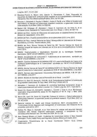D. LITUMA A.
NTS N° - MINSAIDGSP V.01
NORMA TÉCNICA DE SALUD PARA LA ATENCIÓN INTEGRAL DE LAS PERSONAS AFECTADAS POR TUBERCULOSIS
Lung Dis. 2011; 15:217-222
37. Mendoza-Ticona A, Moore DAJ, Alarcón V, Samalvides F, Seas. Propuesta de
esquemas de tratamiento antituberculosis basados en la susceptibilidad a isoniacida y
rifampicina. Rev Peru Med ExpSaludPublica. 2013; 30:197-204.
38. Menzies D, Benedetti A, Paydar A, Martin I, Royce S, Pai M, et al. Effect of duration and
intermittency of rifampin on tuberculosis treatment outcomes: a systematic review and
meta-analysis. PLoS Med. 2009; 6:e1000146.
39. Migliori GB, Zellweger JP, Abubakar I, Ibraim E, Caminero JA, De Vries G, et al.
European Union Standards for Tuberculosis Care. Eur. Respir. J. 2012; 39: 807-19.
40. MINSA del Perú. Control de Infecciones de tuberculosis en establecimientos de salud.
Módulo de Capacitación. Lima, 2011
41. MINSA del Perú. Impacto socioeconómico de la tuberculosis 2010. Lima, 2012.
42. MINSA del Perú. Instituto Nacional de Salud. Bioseguridad en Laboratorios de Ensayo,
Biomédicos y Clínicos. Tercera edición; 2005.
43. MINSA del Perú. Norma Técnica de Salud No 097 Norma Técnica de Salud de
Atención Integral del Adulto con Infección por el Virus de la Inmunodeficiencia Humana
(VIH).2012.
44. MINSA. Restructuración y dependencia funcional de la Estrategias Sanitarias
Nacionales. RM N° 525-2012/MINSA, Lima 2012.
45. MINSA. Actualización del subnumeral 7. Tratamiento de la tuberculosis, aprobado por
RM N° 579-2010/MINSA, Lima 2010
46. MINSA. Directiva Sanitaria N° 053-MINSA/DGE V.01 para la Notificación de Casos en la
Vigilancia Epidemiológica de la Tuberculosis, aprobada por RM N°179-2013/MINSA,
Lima 2013.
47. MINSA. Norma Técnica de Salud N° 041-MINSA/DGSP-V.01 Norma Técnica de Salud
para el Control de la Tuberculosis, aprobada por R.M. N° 383-2006/MINSA, Lima 2006
48. MINSA. Normas para elaboración Documentos Normativos del MINSA. R.M. N° 526-
2011/MINSA, Lima 2011
49. MINSA. Modelo de Abordaje para la Promoción de la Salud. Lima 2007
50. Mitnick CD, Shin SS, Seung KJ, Rich ML, et al. Comprehensive treatment of extensively
drug-resistant tuberculosis. N Engl J Med. 2008 Aug 7;359(6):563-74
51. Monedero I, Caminero JA. Evidence for promoting fixed-dose combination drugs in
tuberculosis treatment and control: a review. Int J Tuberc Lung Dis. 2011; 15(4):433-9.
52. Moore DA, Evans CA, GilmanRH, Caviedes L, Coronel J, Vivar A, et al. Microscopic-
observation drug-susceptibility assay for the diagnosis of TB. N. Engl. J. Med. 2006;
355:1539-50.
53. Munro SA, Lewin SA, Smith HJ, Engel ME, Fretheim A, Volmink J. Patient adherence to
tuberculosis treatment: a systematic review of qualitative research. PLoS Med. 2007 Jul
24; 4(7):e238.
54. National Institute for Health and Clinical Excellence. NICE clinicalguideline 117.
Tuberculosis.Clinical diagnosis and management of tuberculosis, and mesaures for its
prevention and control. 2011.
55. Nettles RE, Mazo D, AlwoodK, et al. Risk factors for relapse and acquired rifamycin
resistance after directly observed tuberculosis treatment: a comparison by HIV
serostatus and rifamycin use. Clin Infect Dis 2004; 38:731-736
56. New Zealand Ministry of Health. Guidelines for tuberculosis control in New Zealand.
Wellington: Public Health Policy and Regulation Section, Ministry of Health; 2010
57. Organización Panamericana de la Salud. Coinfección TBNIH: Guía Clínica.
Washington; 2010.
124
 