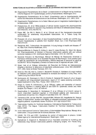 NTS N° I O - MINSA/DGSP V.01
NORMA TÉCNICA DE SALUD PARA LA ATENCIÓN INTEGRAL DE LAS PERSONAS AFECTADAS POR TUBERCULOSIS
58. Organización Panamericana de la Salud. La tuberculosis en la Región de las Américas.
Informe Regional 2011 Epidemiología, control y financiamiento. Washington 2012.
59. Organización Panamericana de la Salud. Lineamientos para la implementación del
control de infecciones de tuberculosis en las Américas. Washington, D.C.: OPS, 2013
60. Organización Panamericana de la Salud. Manual para el diagnóstico bacteriológico de
la tuberculosis. 2008.
61. Pasipanodya JG, et al. Meta-analysis of clinical studies supports the pharmacokinetic
variability hypothesis for acquiere drug resistance and failure of antituberculosis therapy.
Clin Infect Dis. 2013; 55(169-77).
62. Payen MC, De Wit S, Martin C, et al. Clinical use of the meropenem-clavulanate
combination for extensively drug-resistant tuberculosis. Int J Tuberc Lung Dis.
2012;16:558-60
63. Possuelo LG, et al. Association of slow N-acetyltransferase 2 profile and antiTB drug-
induced hepatotoxicity in patients from Southern Brazil. Eur J Clin Pharmaco1.2008;
64(7):673-81.
64. Raviglione, M.C. Tuberculosis: the essentials. In Lung biology in health and disease. 4th
ed. New York: Informa Healthcare; 2010.
65. Requena-Méndez A, Davies G, Ardrey A, Jave O, López-Romero SL, Ward SA, Moore
DA. Pharmacokinetics of rifampin in Peruvian tuberculosis patients with and without
comorbid diabetes or HIV. Antimicrob Agents Chemother. 2012; 56: 2357-63.
66. Sociedad Peruana de Neumología. Manual de Manejo de Reacciones Adversas a
Fármacos Antituberculosis de la Sociedad Peruana de Neumología. Guía práctica para
el taller de capacitación de comorbilidades y RAFAs destinado al personal de salud de
la ESN PCT de los Hospitales y Centros de Salud de las 25 regiones del país. 2008
67. Solari, Lely et al. Diálogo deliberativo del Resumen de Política de Intervenciones
dirigidas a disminuir el abandono al tratamiento antituberculoso. Lima: INS-UNAGESP,
2011. (INS, Serie de Notas Técnicas; 2011-10)
68. Solis LA, Shin SS, Han LL, Llanos F, Stowell M, Sloutsky A. Validation of a rapid method
for detection of M. tuberculosis resistance to isoniazid and rifampin in Lima, Peru. Int J
Tuberc Lung Dis 2005;9:760-64
69. Somocurcio JG, Sotomayor A, Shin S, Portilla S, Valcárcel M, Guerra D, et al. Surgery
for patients with drug-resistant tuberculosis: report of 121 cases receiving community-
based treatment in Lima, Peru. Thorax. 2007; 62(5):416-21
70. Sotgiu G, Centis R, D'Ambrosio L, et al. Efficacy, safety and tolerability of linezolid
containing regimens in treating MDR-TB and XDR-TB: systematic review and meta-
analysis. Eur Respir J. 2012; 40:1430-42.
71. Swaminathan S, Narendran G, Venkatesan P, et al. Efficacy of a 6-month versus 9-
month interrnittent treatment regimen in HIV-infected patients with tuberculosis: a
randomized clinical trial. Am J RespirCrit Care Med 2010; 181: 743-751
72. Tiemersma EW, van der Werf MJ, Borgdorff MW, Williams BG, Nagelkerke NJ. Natural
history of tuberculosis: duration and fatality of untreated pulmonary tuberculosis in HIV
negative patients: a systematic review. PLoSOne. 2011 Apr 4;6(4):e17601.
73. Tuberculosis Coalition for Technical Assistance. International Standards for Tuberculosis
Care (ISTC). The Hague: Tuberculosis Coalition for Technical Assistance. Second
Edition 2009.
74. Unión Internacional Contra la Tuberculosis y Enfermedades Respiratorias. Manejo de la
tuberculosis. Una guía esencial de buenas prácticas. 2010.
75. USAID, TB CTA and ICRC. Guidelines for control of tuberculosis in prisons. United
States Agency for International Development. Washington; 2009.
76. Vashakidze S, Gogishvili S, Nikolaishvili et al. Favorable outcomes for multidrug and
extensively drug resistant tuberculosis patients undergoing surgery. Ann Thorac Surg.
125
 