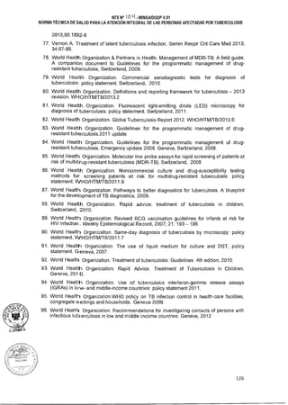NTS N° 101-k MINSAIDGSP V.01
NORMA TÉCNICA DE SALUD PARA LA ATENCIÓN INTEGRAL DE LAS PERSONAS AFECTADAS POR TUBERCULOSIS
2013;95:1892-8
77. Vernon A. Treatment of latent tuberculosis infection. Semin Respir Crit Care Med 2013;
34:67-86.
78. World Health Organization  Partners in Health. Management of MDR-TB: A field guide.
A companion document to Guidelines for the programmatic management of drug-
resistant tuberculosis, Switzerland, 2009.
79. World Health Organization. Commercial serodiagnostic tests for diagnosis of
tuberculosis: policy statement. Switzerland, 2010
80. World Health Organization. Definitions and reporting framework for tuberculosis - 2013
revision. WHO/HTM/TB/2013.2
81. World Health Organization. Fluorescent light-emitting diode (LED) microscopy for
diagnosis of tuberculosis: policy statement. Switzerland, 2011.
82. World Health Organization Global Tuberculosis Report 2012. WHO/HTM/TB/2012.6
83. World Health Organization. Guidelines for the programmatic management of drug-
resistant tuberculosis.2011 update.
84. World Health Organization. Guidelines for the programmatic management of drug-
resistant tuberculosis. Emergency update 2008. Geneva, Switzerland, 2008.
85. World Health Organization. Molecular line probe assays for rapid screening of patients at
risk of multidrug-resistant tuberculosis (MDR-TB). Switzerland, 2008
86. World Health Organization. Noncommercial culture and drug-susceptibility testing
methods for screening patients at risk for multidrug-resistant tuberculosis: policy
statement. VVHO/HTM/TB/2011.9
87. World Health Organization. Pathways to better diagnostics for tuberculosis. A blueprint
for the development of TB diagnostics. 2009.
88. World Health Organization. Rapid advice: treatment of tuberculosis in children.
Switzerland, 2010.
89. World Health Organization. Revised BCG vaccination guidelines for infants at risk for
HIV infection Weekly Epidemiological Record, 2007; 21: 193 - 196
90. World Health Organization. Same-day diagnosis of tuberculosis by microscopy: policy
statement. VVHO/HTM/TB/2011.7
91. World Health Organization. The use of liquid medium for culture and DST, policy
statement. Geneva, 2007.
92. World Health Organization. Treatment of tuberculosis: Guidelines. 4th edition; 2010.
93. World Health Organization. Rapid Advice. Treatment of Tuberculosis in Children.
Geneva, 201 0.
94. World Health Organization. Use of tuberculosis interferon-gamma release assays
(IGRAs) in lo w- and middle-income countries: policy statement 2011.
95. World Health Organization.WHO policy on TB infection control in health-care facilities,
congregate settings and households. Geneva 2009.
96. World Health Organization. Recommendations for investigating contacts of persons with
infectious tuberculosis in low and middle income countries. Geneva, 2012
126
 