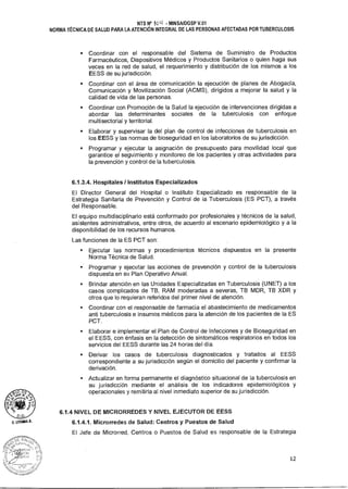A. MIMA A.
NTS N° 101-1 - MINSA/DGSP V.01
NORMA TÉCNICA DE SALUD PARA LA ATENCIÓN INTEGRAL DE LAS PERSONAS AFECTADAS POR TUBERCULOSIS
• Coordinar con el responsable del Sistema de Suministro de Productos
Farmacéuticos, Dispositivos Médicos y Productos Sanitarios o quien haga sus
veces en la red de salud, el requerimiento y distribución de los mismos a los
EESS de su jurisdicción.
• Coordinar con el área de comunicación la ejecución de planes de Abogacía,
Comunicación y Movilización Social (ACMS), dirigidos a mejorar la salud y la
calidad de vida de las personas.
• Coordinar con Promoción de la Salud la ejecución de intervenciones dirigidas a
abordar las determinantes sociales de la tuberculosis con enfoque
multisectorial y territorial.
• Elaborar y supervisar la del plan de control de infecciones de tuberculosis en
los EESS y las normas de bioseguridad en los laboratorios de su jurisdicción.
• Programar y ejecutar la asignación de presupuesto para movilidad local que
garantice el seguimiento y monitoreo de los pacientes y otras actividades para
la prevención y control de la tuberculosis.
6.1.3.4. Hospitales / Institutos Especializados
El Director General del Hospital o Instituto Especializado es responsable de la
Estrategia Sanitaria de Prevención y Control de la Tuberculosis (ES PCT), a través
del Responsable.
El equipo multidisciplinario está conformado por profesionales y técnicos de la salud,
asistentes administrativos, entre otros, de acuerdo al escenario epidemiológico y a la
disponibilidad de los recursos humanos.
Las funciones de la ES PCT son:
• Ejecutar las normas y procedimientos técnicos dispuestos en la presente
Norma Técnica de Salud.
• Programar y ejecutar las acciones de prevención y control de la tuberculosis
dispuesta en su Plan Operativo Anual.
• Brindar atención en las Unidades Especializadas en Tuberculosis (UNET) a los
casos complicados de TB, RAM moderadas a severas, TB MDR, TB XDR y
otros que lo requieran referidos del primer nivel de atención.
• Coordinar con el responsable de farmacia el abastecimiento de medicamentos
anti tuberculosis e insumos médicos para la atención de los pacientes de la ES
PCT.
• Elaborar e implementar el Plan de Control de Infecciones y de Bioseguridad en
el EESS, con énfasis en la detección de sintomáticos respiratorios en todos los
servicios del EESS durante las 24 horas del día.
• Derivar los casos de tuberculosis diagnosticados y tratados al EESS
correspondiente a su jurisdicción según el domicilio del paciente y confirmar la
derivación.
• Actualizar en forma permanente el diagnóstico situacional de la tuberculosis en
su jurisdicción mediante el análisis de los indicadores epidemiológicos y
operacionales y remitirla al nivel inmediato superior de su jurisdicción.
6.1.4 NIVEL DE MICRORREDES Y NIVEL EJECUTOR DE EESS
6.1.4.1. Microrredes de Salud: Centros y Puestos de Salud
El Jefe de Microrred, Centros o Puestos de Salud es responsable de la Estrategia
12
 