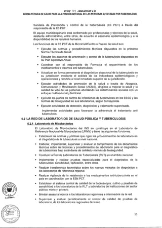 _o oF
sláudde
Z?.~ z c
D.G•
1.-
D. LITUMA A.
NTS N° -( - MINSA/DGSP V.01
NORMA TÉCNICA DE SALUD PARA LA ATENCIÓN INTEGRAL DE LAS PERSONAS AFECTADAS POR TUBERCULOSIS
Sanitaria de Prevención y Control de la Tuberculosis (ES PCT) a través del
responsable de la ES PCT.
El equipo multidisciplinario está conformado por profesionales y técnicos de la salud,
asistente administrativo, entre otros, de acuerdo al escenario epidemiológico y a la
disponibilidad de los recursos humanos.
Las funciones de la ES PCT de la Microrred/Centro o Puesto de salud son:
• Ejecutar las normas y procedimientos técnicos dispuestos en la presente
Norma Técnica de Salud.
• Ejecutar las acciones de prevención y control de la tuberculosis dispuestas en
su Plan Operativo Anual.
• Coordinar con el responsable de Farmacia el requerimiento de los
medicamentos e insumos anti tuberculosis.
• Actualizar en forma permanente el diagnóstico situacional de la tuberculosis en
su jurisdicción mediante el análisis de los indicadores epidemiológicos y
operacionales y remitirla al nivel inmediato superior de su jurisdicción.
• Ejecutar actividades de promoción de la salud a través de Abogacía,
Comunicación y Movilización Social (ACMS), dirigidos a mejorar la salud y la
calidad de vida de las personas abordando las determinantes sociales con un
enfoque multisectorial y territorial.
• Ejecutar los planes de control de infecciones de tuberculosis en los EESS y las
normas de bioseguridad en sus laboratorios, según corresponda.
• Ejecutar actividades de detección, diagnóstico y tratamiento supervisado.
Implementar actividades para favorecer la adherencia al tratamiento anti
tuberculosis.
6.2 LA RED DE LABORATORIOS DE SALUD PÚBLICA Y TUBERCULOSIS
6.2.1 Laboratorio de Micobacterias
El Laboratorio de Micobacterias del INS se constituye en el Laboratorio de
Referencia Nacional de Micobacterias (LRNM) y tiene las siguientes funciones:
• Establecer las normas y políticas que rigen los procedimientos de laboratorio en
el diagnóstico de la tuberculosis a nivel nacional.
• Elaborar, implementar, supervisar y evaluar el cumplimiento de los documentos
técnicos sobre las técnicas y procedimientos de laboratorio para el diagnóstico
de tuberculosis bajo estándares de calidad y normas de bioseguridad.
• Conducir la Red de Laboratorios de Tuberculosis (RLT) en el ámbito nacional.
• Implementar y realizar pruebas especializadas para el diagnóstico de la
tuberculosis: sensibilidad, tipificación, entre otras.
• Realizar transferencia tecnológica sobre los nuevos métodos de diagnóstico a
los laboratorios de referencia regional.
• Realizar vigilancia de la resistencia a los medicamentos anti-tuberculosis en el
país en coordinación con la ESN PCT.
• Establecer el sistema control de calidad de la baciloscopía, cultivo y pruebas de
sensibilidad a los laboratorios de la RLT y laboratorios de instituciones del sector
público, mixto y privado.
• Brindar asesoría técnica a los laboratorios regionales e intermedios de la red.
• Supervisar y evaluar periódicamente el control de calidad de pruebas de
laboratorio, de los laboratorios regionales de la red.
13
 