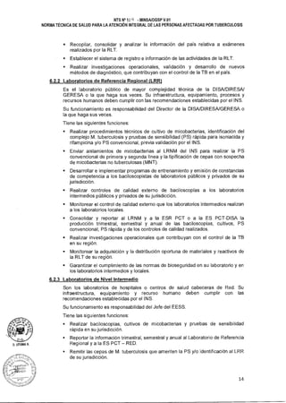 U. UTUMA A.
NTS N°10 q - MINSAIDGSP V.01
NORMA TÉCNICA DE SALUD PARA LA ATENCIÓN INTEGRAL DE LAS PERSONAS AFECTADAS POR TUBERCULOSIS
sRecopilar, consolidar y analizar la información del país relativa a exámenes
realizados por la RLT.
sEstablecer el sistema de registro e información de las actividades de la RLT.
• Realizar investigaciones operacionales, validación y desarrollo de nuevos
métodos de diagnóstico, que contribuyan con el control de la TB en el país.
6.2.2 Laboratorios de Referencia Regional (LRR)
Es el laboratorio público de mayor complejidad técnica de la DISA/DIRESA/
GERESA o la que haga sus veces. Su infraestructura, equipamiento, procesos y
recursos humanos deben cumplir con las recomendaciones establecidas por el INS.
Su funcionamiento es responsabilidad del Director de la DISA/DIRESA/GERESA o
la que haga sus veces.
Tiene las siguientes funciones:
sRealizar procedimientos técnicos de cultivo de micobacterias, identificación del
complejo M. tuberculosis y pruebas de sensibilidad (PS) rápida para isoniacida y
rifampicina y/o PS convencional, previa validación por el INS.
sEnviar aislamientos de micobacterias al LRNM del INS para realizar la PS
convencional de primera y segunda línea y la tipificación de cepas con sospecha
de micobacterias no tuberculosas (MNT).
• Desarrollar e implementar programas de entrenamiento y emisión de constancias
de competencia a los baciloscopistas de laboratorios públicos y privados de su
jurisdicción.
sRealizar controles de calidad externo de baciloscopías a los laboratorios
intermedios públicos y privados de su jurisdicción.
sMonitorear el control de calidad externo que los laboratorios intermedios realizan
a los laboratorios locales.
• Consolidar y reportar al LRNM y a la ESR PCT o a la ES PCT-DISA la
producción trimestral, semestral y anual de las baciloscopías, cultivos, PS
convencional, PS rápida y de los controles de calidad realizados.
• Realizar investigaciones operacionales que contribuyan con el control de la TB
en su región.
• Monitorear la adquisición y la distribución oportuna de materiales y reactivos de
la RLT de su región.
• Garantizar el cumplimiento de las normas de bioseguridad en su laboratorio y en
los laboratorios intermedios y locales.
6.2.3 Laboratorios de Nivel Intermedio
Son los laboratorios de hospitales o centros de salud cabeceras de Red. Su
infraestructura, equipamiento y recurso humano deben cumplir con las
recomendaciones establecidas por el INS.
Su funcionamiento es responsabilidad del Jefe del EESS.
Tiene las siguientes funciones:
• Realizar baciloscopías, cultivos de micobacterias y pruebas de sensibilidad
rápida en su jurisdicción.
• Reportar la información trimestral, semestral y anual al Laboratorio de Referencia
Regional y a la ES PCT — RED.
• Remitir las cepas de M. tuberculosis que ameriten la PS y/o identificación al LRR
de su jurisdicción.
14
 