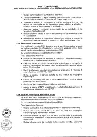 NTS N° 1 Oci MINSAIDGSP V.01
NORMA TÉCNICA DE SALUD PARA LA ATENCIÓN INTEGRAL DE LAS PERSONAS AFECTADAS POR TUBERCULOSIS
sCumplir las normas de bioseguridad en su laboratorio.
sAcceder al sistema NETLAB para obtener y derivar los resultados de cultivos y
pruebas de sensibilidad de los pacientes a la ES PCT de los EESS.
• Supervisar y evaluar el cumplimiento de los procedimientos técnicos y las
normas de bioseguridad en los laboratorios locales públicos y privados, y
unidades tomadoras de muestras de su jurisdicción.
• Supervisar, evaluar y consolidar la información de las actividades de los
laboratorios locales de su red.
• Realizar el control externo de calidad de baciloscopía a los laboratorios locales
de su jurisdicción.
• Monitorear el proceso de diagnóstico bacteriológico (cultivos y pruebas de
sensibilidad) de los pacientes de su jurisdicción a través del sistema NETLAB.
6.2.4 Laboratorios de Nivel Local
Son los laboratorios de los EESS del primer nivel de atención que realizan la prueba
de baciloscopía directa. Su infraestructura, equipamiento y recurso humano deben
cumplir con las recomendaciones establecidas por el INS.
Su funcionamiento es responsabilidad del Jefe del EESS.
Tiene las siguientes funciones:
• Realizar las baciloscopías del ámbito de su jurisdicción y entregar los resultados
dentro de las 24 horas de recibida la muestra.
• Coordinar con el laboratorio intermedio y/o regional para la derivación de
muestras que requieran técnicas de mayor complejidad como pruebas rápidas,
cultivo, PS, entre otras.
• Remitir la información trimestral, semestral y anual al laboratorio de referencia de
su jurisdicción y a la ES PCT del EESS.
• Revisa y coordina el correcto llenado de las solicitud de investigación
bacteriológica.
• Cumplir con las disposiciones para la conservación, registro y envío de láminas
para control de calidad externo.
- Cumplir con las normas de bioseguridad en su laboratorio.
• Acceder al sistema NETLAB para obtener los resultados de cultivos y pruebas de
sensibilidad de los pacientes a la ES PCT.
6.2.5 Unidades Recolectoras de Muestras (URM)
Se refiere a los EESS de primer nivel de atención que no cuentan con laboratorio y
recolectan muestras de esputo para estudio bacteriológico.
Su funcionamiento es responsabilidad del Jefe del EESS.
Tiene las siguientes funciones:
• Obtener las muestras de esputo de los sintomáticos respiratorios identificados.
• Realizar el control de calidad del uso de fichas de solicitud de investigación
bacteriológica y de la calidad de la muestra.
• Remitir las muestras de esputo, con sus respectivas solicitudes de investigación
bacteriológica, al laboratorio local de su referencia de acuerdo a las medidas de
bioseguridad.
• Realizar el seguimiento del resultado de las muestras remitidas. Obtener los
15
 