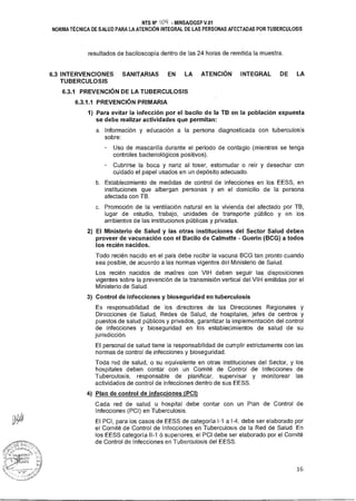 NTS N° ¡Oil - MINSA/DGSP V.01
NORMA TÉCNICA DE SALUD PARA LA ATENCIÓN INTEGRAL DE LAS PERSONAS AFECTADAS POR TUBERCULOSIS
resultados de baciloscopía dentro de las 24 horas de remitida la muestra.
6.3 INTERVENCIONES SANITARIAS EN LA ATENCIÓN INTEGRAL DE LA
TUBERCULOSIS
6.3.1 PREVENCIÓN DE LA TUBERCULOSIS
6.3.1.1 PREVENCIÓN PRIMARIA
1) Para evitar la infección por el bacilo de la TB en la población expuesta
se debe realizar actividades que permitan:
a. Información y educación a la persona diagnosticada con tuberculosis
sobre:
Uso de mascarilla durante el periodo de contagio (mientras se tenga
controles bacteriológicos positivos).
Cubrirse la boca y nariz al toser, estornudar o reír y desechar con
cuidado el papel usados en un depósito adecuado.
b. Establecimiento de medidas de control de infecciones en los EESS, en
instituciones que albergan personas y en el domicilio de la persona
afectada con TB.
c. Promoción de la ventilación natural en la vivienda del afectado por TB,
lugar de estudio, trabajo, unidades de transporte público y en los
ambientes de las instituciones públicas y privadas.
2) El Ministerio de Salud y las otras instituciones del Sector Salud deben
proveer de vacunación con el Bacilo de Calmette - Guerin (BCG) a todos
los recién nacidos.
Todo recién nacido en el país debe recibir la vacuna BCG tan pronto cuando
sea posible, de acuerdo a las normas vigentes del Ministerio de Salud.
Los recién nacidos de madres con VIH deben seguir las disposiciones
vigentes sobre la prevención de la transmisión vertical del VIH emitidas por el
Ministerio de Salud.
3) Control de infecciones y bioseguridad en tuberculosis
Es responsabilidad de los directores de las Direcciones Regionales y
Direcciones de Salud, Redes de Salud, de hospitales, jefes de centros y
puestos de salud públicos y privados, garantizar la implementación del control
de infecciones y bioseguridad en los establecimientos de salud de su
jurisdicción.
El personal de salud tiene la responsabilidad de cumplir estrictamente con las
normas de control de infecciones y bioseguridad.
Toda red de salud, o su equivalente en otras instituciones del Sector, y los
hospitales deben contar con un Comité de Control de Infecciones de
Tuberculosis, responsable de planificar, supervisar y monitorear las
actividades de control de infecciones dentro de sus EESS.
4) Plan de control de infecciones (PCI)
Cada red de salud u hospital debe contar con un Plan de Control de
Infecciones (PCI) en Tuberculosis.
El PCI, para los casos de EESS de categoría 1-1 a 1-4, debe ser elaborado por
el Comité de Control de Infecciones en Tuberculosis de la Red de Salud. En
los EESS categoría 11-1 ó superiores, el PCI debe ser elaborado por el Comité
de Control de Infecciones en Tuberculosis del EESS.
16
 