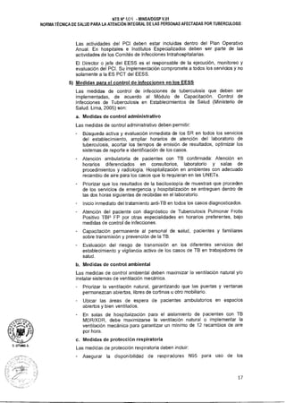 D. LITIANA A.
NTS N° 404 - MINSAIDGSP V.01
NORMA TÉCNICA DE SALUD PARA LA ATENCIÓN INTEGRAL DE LAS PERSONAS AFECTADAS POR TUBERCULOSIS
Las actividades del PCI deben estar incluidas dentro del Plan Operativo
Anual. En hospitales e Institutos Especializados deben ser parte de las
actividades de los Comités de Infecciones Intrahospitalarias.
El Director o jefe del EESS es el responsable de la ejecución, monitoreo y
evaluación del PCI. Su implementación compromete a todos los servicios y no
solamente a la ES PCT del EESS.
5) Medidas para el control de infecciones en los EESS
Las medidas de control de infecciones de tuberculosis que deben ser
implementadas, de acuerdo al Módulo de Capacitación. Control de
Infecciones de Tuberculosis en Establecimientos de Salud (Ministerio de
Salud. Lima, 2005) son:
a. Medidas de control administrativo
Las medidas de control administrativo deben permitir:
Búsqueda activa y evaluación inmediata de los SR en todos los servicios
del establecimiento, ampliar horarios de atención del laboratorio de
tuberculosis, acortar los tiempos de emisión de resultados, optimizar los
sistemas de reporte e identificación de los casos.
Atención ambulatoria de pacientes con TB confirmada: Atención en
horarios diferenciados en consultorios, laboratorio y salas de
procedimientos y radiología. Hospitalización en ambientes con adecuado
recambio de aire para los casos que lo requieran en las UNETs.
Priorizar que los resultados de la baciloscopía de muestras que proceden
de los servicios de emergencia y hospitalización se entreguen dentro de
las dos horas siguientes de recibidas en el laboratorio.
Inicio inmediato del tratamiento anti-TB en todos los casos diagnosticados.
Atención del paciente con diagnóstico de Tuberculosis Pulmonar Frotis
Positivo TBP FP por otras especialidades en horarios preferentes, bajo
medidas de control de infecciones.
Capacitación permanente al personal de salud, pacientes y familiares
sobre transmisión y prevención de la TB.
Evaluación del riesgo de transmisión en los diferentes servicios del
establecimiento y vigilancia activa de los casos de TB en trabajadores de
salud.
b. Medidas de control ambiental
Las medidas de control ambiental deben maximizar la ventilación natural y/o
instalar sistemas de ventilación mecánica.
Priorizar la ventilación natural, garantizando que las puertas y ventanas
permanezcan abiertas, libres de cortinas u otro mobiliario.
Ubicar las áreas de espera de pacientes ambulatorios en espacios
abiertos y bien ventilados.
En salas de hospitalización para el aislamiento de pacientes con TB
MDR/XDR, debe maximizarse la ventilación natural o implementar la
ventilación mecánica para garantizar un mínimo de 12 recambios de aire
por hora.
c. Medidas de protección respiratoria
Las medidas de protección respiratoria deben incluir:
- Asegurar la disponibilidad de respiradores N95 para uso de los
17
 