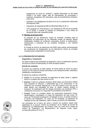 NTS N° 1(./1-1 - MINSAIDGSP V.01
NORMA TÉCNICA DE SALUD PARA LA ATENCIÓN INTEGRAL DE LAS PERSONAS AFECTADAS POR TUBERCULOSIS
trabajadores de salud en cantidad y calidad adecuadas en las áreas
críticas y de mayor riesgo: sala de internamiento de neumología o
medicina, emergencia, UCI, laboratorio, sala de procedimientos invasivos,
entre otros.
Capacitar a los trabajadores de salud en el uso y conservación adecuados
del respirador N95.
Adquisición de respiradores N95 de diferentes tallas (S, M, L).
Todo paciente con TB pulmonar o con sospecha de TB que se encuentre
en un EESS, o durante su traslado en ambulancia u otro medio de
transporte debe usar mascarilla simple.
6) Medidas de biosequridad
El personal de los laboratorios donde se procesen muestras para el
diagnóstico de tuberculosis de los diferentes niveles de atención deberá
implementar medidas de contención adecuadas durante la manipulación,
conservación y transporte de las muestras biológicas u otro material
infeccioso.
El Comité de Control de Infecciones del EESS debe evaluar periódicamente
las condiciones de bioseguridad de los laboratorios donde se procesen
muestras para el diagnóstico de tuberculosis.
6.3.1.2 PREVENCIÓN SECUNDARIA
Diagnóstico y Tratamiento:
Se deben fortalecer las actividades de diagnóstico precoz y tratamiento oportuno
de todos los casos de tuberculosis con frotis de esputo positivo.
Estudio de contactos:
El estudio de contactos se debe realizar en forma activa en todos los casos
índices con TB, tanto en formas pulmonares como extrapulmonares, sensibles y
resistentes a medicamentos
El estudio de contactos comprende:
a. Censo: En la primera entrevista de enfermería se debe censar y registrar
todos los contactos del caso índice con TB.
b. Examen: Todos los contactos censados deben pasar una evaluación médica
para descartar la infección o enfermedad por el M. tuberculosis. A los
contactos con síntomas respiratorios o con PPD positivo (.?10 mm) se les
debe realizar una radiografía de tórax. El médico tratante decidirá la
indicación de tratamiento anti-TB, terapia preventiva con isoniacida (TPI) u
observación de acuerdo a lo dispuesto en la presente norma técnica.
c. Control: Todos los contactos deben ser examinados (evaluación clínica,
bacteriológica y radiológica) a lo largo del tratamiento del caso índice. En
casos de TB sensible la evaluación se realizará al inicio, al cambio de fase y
al término del tratamiento. En casos de TB resistente, la evaluación se
realizará al inicio del tratamiento, cada 3 meses y al término del tratamiento.
Las actividades en el marco del censo y estudio de contactos deben estar
registradas en la sección "Control de Contactos" de la Tarjeta de Control de
Tratamiento con Medicamentos de Primera Línea, así como de la Tarjeta de
Control de Tratamiento con Medicamentos de Segunda Línea, según
corresponda (Anexos N°s 6 y 7).
18
 
