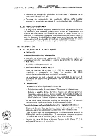 NTS N° A 014 MINSA/DGSP V.01
NORMA TÉCNICA DE SALUD PARA LA ATENCIÓN INTEGRAL DE LAS PERSONAS AFECTADAS POR TUBERCULOSIS
b. Personas que han recibido tratamiento antituberculosis, a excepción de las
personas con infección por VIH.
c. Personas con antecedentes de hepatopatía crónica, daño hepático
secundario a isoniacida o con historia de reacciones adversas a este fármaco.
6.3.1.3 PREVENCIÓN TERCIARIA
Es el conjunto de acciones dirigidas a la rehabilitación de las personas afectadas
por tuberculosis que presentan complicaciones durante su enfermedad y que
provocan secuelas físicas, cuya finalidad es mejorar la calidad de vida de los
pacientes. La rehabilitación respiratoria es importante que sea considerada en la
atención. Asimismo, la rehabilitación laboral debe ser considerada para que la
persona se reinserte a actividades productivas, sin que ello signifique que vuelva
a exponerse a los mismos factores de riesgo que lo llevaron a enfermar.
6.3.2 RECUPERACIÓN
6.3.2.1. DIAGNÓSTICO DE LA TUBERCULOSIS
A) CAPTACIÓN
Detección de sintomáticos respiratorios
La detección de sintomáticos respiratorios (SR) debe realizarse mediante la
búsqueda permanente y sistemática de personas que presentan tos y flema por
15 días o más.
La detección de SR debe realizarse en:
a. El establecimiento de salud (EESS):
Entre las personas que acuden a los EESS. La detección es continua,
obligatoria y permanente en todos los servicios del EESS
independientemente de la causa que motivó la consulta.
La organización de esta actividad es responsabilidad del personal de
enfermería, en coordinación permanente con los responsables de otros
servicios.
b. La comunidad:
Debe realizarse en las siguientes circunstancias:
- Estudio de contactos de personas con TB pulmonar o extrapulmonar.
- Estudio de posibles brotes de TB en lugares que albergan personas:
hospitales, prisiones, centros de rehabilitación, comunidades terapéuticas,
asilos, campamentos mineros, centros de estudios, comunidades nativas,
zonas de frontera, personas en pobreza extrema, entre otros.
No se debe hacer campañas masivas de detección de TB mediante
baciloscopía de esputo en población sin síntomas respiratorios.
Procedimientos para el estudio del sintomático respiratorio identificado
- El personal de salud debe solicitar dos muestras de esputo para prueba de
baciloscopía previa educación para una correcta obtención de muestra.
- Cada muestra debe ser acompañada por su correspondiente solicitud de
investigación bacteriológica (Anexo N° 1), debidamente llenada de acuerdo al
Documento Nacional de Identidad (DNI) o carnet de extranjería.
- Registrar los datos del SR en el Libro de Registro de SR (Anexo N° 2) de
acuerdo al DNI o carnet de extranjería.
20
 
