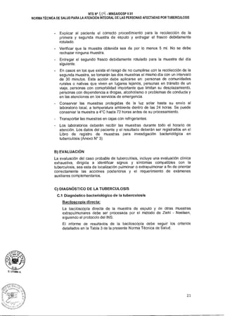 NTS N° 4DL1 • MINSAIDGSP V.01
NORMA TÉCNICA DE SALUD PARA LA ATENCIÓN INTEGRAL DE LAS PERSONAS AFECTADAS POR TUBERCULOSIS
Explicar al paciente el correcto procedimiento para la recolección de la
primera y segunda muestra de esputo y entregar el frasco debidamente
rotulado.
- Verificar que la muestra obtenida sea de por lo menos 5 ml. No se debe
rechazar ninguna muestra.
- Entregar el segundo frasco debidamente rotulado para la muestra del día
siguiente.
En casos en los que exista el riesgo de no cumplirse con la recolección de la
segunda muestra, se tomarán las dos muestras el mismo día con un intervalo
de 30 minutos. Esta acción debe aplicarse en: personas de comunidades
rurales o nativas que viven en lugares lejanos, personas en tránsito de un
viaje, personas con comorbilidad importante que limitan su desplazamiento,
personas con dependencia a drogas, alcoholismo o problemas de conducta y
en las atenciones en los servicios de emergencia.
- Conservar las muestras protegidas de la luz solar hasta su envío al
laboratorio local, a temperatura ambiente dentro de las 24 horas. Se puede
conservar la muestra a 4°C hasta 72 horas antes de su procesamiento.
Transportar las muestras en cajas con refrigerantes.
- Los laboratorios deberán recibir las muestras durante todo el horario de
atención. Los datos del paciente y el resultado deberán ser registrados en el
Libro de registro de muestras para investigación bacteriológica en
tuberculosis (Anexo N° 3).
B)EVALUACIÓN
La evaluación del caso probable de tuberculosis, incluye una evaluación clínica
exhaustiva, dirigida a identificar signos y síntomas compatibles con la
tuberculosis, sea esta de localización pulmonar o extrapulmonar a fin de orientar
correctamente las acciones posteriores y el requerimiento de exámenes
auxiliares complementarios.
C) DIAGNÓSTICO DE LA TUBERCULOSIS
C.1 Diagnóstico bacteriológico de la tuberculosis
Baciloscopía directa:
La baciloscopía directa de la muestra de esputo y de otras muestras
extrapulmonares debe ser procesada por el método de Ziehl - Neelsen,
siguiendo el protocolo del INS.
El informe de resultados de la baciloscopía debe seguir los criterios
detallados en la Tabla 3 de la presente Norma Técnica de Salud.
21
 