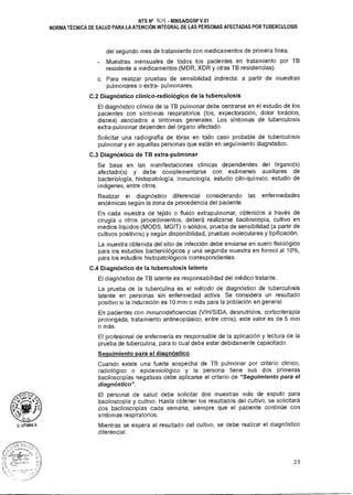r.
D.G
O. LITLIMA A.
NTS N° 404 MINSAIDGSP V.01
NORMA TÉCNICA DE SALUD PARA LA ATENCIÓN INTEGRAL DE LAS PERSONAS AFECTADAS POR TUBERCULOSIS
del segundo mes de tratamiento con medicamentos de primera línea.
- Muestras mensuales de todos los pacientes en tratamiento por TB
resistente a medicamentos (MDR, XDR y otras TB resistencias).
c. Para realizar pruebas de sensibilidad indirecta: a partir de muestras
pulmonares o extra- pulmonares.
C.2 Diagnóstico clínico-radiológico de la tuberculosis
El diagnóstico clínico de la TB pulmonar debe centrarse en el estudio de los
pacientes con síntomas respiratorios (tos, expectoración, dolor torácico,
disnea) asociados a síntomas generales. Los síntomas de tuberculosis
extra-pulmonar dependen del órgano afectado.
Solicitar una radiografía de tórax en todo caso probable de tuberculosis
pulmonar y en aquellas personas que están en seguimiento diagnóstico.
C.3 Diagnóstico de TB extra-pulmonar
Se basa en las manifestaciones clínicas dependientes del órgano(s)
afectado(s) y debe complementarse con exámenes auxiliares de
bacteriología, histopatología, inmunología, estudio cito-químico, estudio de
imágenes, entre otros.
Realizar el diagnóstico diferencial considerando las enfermedades
endémicas según la zona de procedencia del paciente.
En cada muestra de tejido o fluido extrapulmonar, obtenidos a través de
cirugía u otros procedimientos, deberá realizarse baciloscopía, cultivo en
medios líquidos (MODS, MGIT) o sólidos, prueba de sensibilidad (a partir de
cultivos positivos) y según disponibilidad, pruebas moleculares y tipificación.
La muestra obtenida del sitio de infección debe enviarse en suero fisiológico
para los estudios bacteriológicos y una segunda muestra en formol al 10%,
para los estudios histopatológicos correspondientes.
C.4 Diagnóstico de la tuberculosis latente
El diagnóstico de TB latente es responsabilidad del médico tratante.
La prueba de la tuberculina es el método de diagnóstico de tuberculosis
latente en personas sin enfermedad activa. Se considera un resultado
positivo si la induración es 10 mm o más para la población en general.
En pacientes con inmunodeficiencias (VIH/SIDA, desnutridos, corticoterapia
prolongada, tratamiento antineoplásico, entre otros), este valor es de 5 mm
o más.
El profesional de enfermería es responsable de la aplicación y lectura de la
prueba de tuberculina, para lo cual debe estar debidamente capacitado.
Seguimiento para el diagnóstico
Cuando existe una fuerte sospecha de TB pulmonar por criterio clínico,
radiológico o epidemiológico y la persona tiene sus dos primeras
baciloscopías negativas debe aplicarse el criterio de "Seguimiento para el
diagnóstico".
El personal de salud debe solicitar dos muestras más de esputo para
baciloscopía y cultivo. Hasta obtener los resultados del cultivo, se solicitará
dos baciloscopías cada semana, siempre que el paciente continúe con
síntomas respiratorios.
Mientras se espera el resultado del cultivo, se debe realizar el diagnóstico
diferencial.
23
 