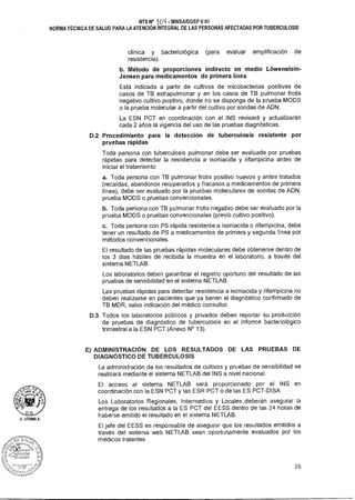 D.G
D. LITIJMA A.
NTS N° '104 - MINSAIDGSP V.01
NORMA TÉCNICA DE SALUD PARA LA ATENCIÓN INTEGRAL DE LAS PERSONAS AFECTADAS POR TUBERCULOSIS
clínica y bacteriológica (para evaluar amplificación de
resistencia).
b. Método de proporciones indirecto en medio Lowenstein-
Jensen para medicamentos de primera línea
Está indicada a partir de cultivos de micobacterias positivas de
casos de TB extrapulmonar y en los casos de TB pulmonar frotis
negativo cultivo positivo, donde no se disponga de la prueba MODS
o la prueba molecular a partir del cultivo por sondas de ADN.
La ESN PCT en coordinación con el INS revisará y actualizarán
cada 2 años la vigencia del uso de las pruebas diagnósticas.
D.2 Procedimiento para la detección de tuberculosis resistente por
pruebas rápidas
Toda persona con tuberculosis pulmonar debe ser evaluada por pruebas
rápidas para detectar la resistencia a isoniacida y rifampicina antes de
iniciar el tratamiento:
a. Toda persona con TB pulmonar frotis positivo nuevos y antes tratados
(recaídas, abandonos recuperados y fracasos a medicamentos de primera
línea), debe ser evaluado por la pruebas moleculares de sondas de ADN,
prueba MODS o pruebas convencionales.
b. Toda persona con TB pulmonar frotis negativo debe ser evaluado por la
prueba MODS o pruebas convencionales (previo cultivo positivo).
c. Toda persona con PS rápida resistente a isoniacida o rifampicina, debe
tener un resultado de PS a medicamentos de primera y segunda línea por
métodos convencionales.
El resultado de las pruebas rápidas moleculares debe obtenerse dentro de
los 3 días hábiles de recibida la muestra en el laboratorio, a través del
sistema NETLAB.
Los laboratorios deben garantizar el registro oportuno del resultado de las
pruebas de sensibilidad en el sistema NETLAB.
Las pruebas rápidas para detectar resistencia a isoniacida y rifampicina no
deben realizarse en pacientes que ya tienen el diagnóstico confirmado de
TB MDR, salvo indicación del médico consultor.
D.3. Todos los laboratorios públicos y privados deben reportar su producción
de pruebas de diagnóstico de tuberculosis en el informe bacteriológico
trimestral a la ESN PCT (Anexo N° 13).
E) ADMINISTRACIÓN DE LOS RESULTADOS DE LAS PRUEBAS DE
DIAGNÓSTICO DE TUBERCULOSIS
La administración de los resultados de cultivos y pruebas de sensibilidad se
realizará mediante el sistema NETLAB del INS a nivel nacional.
El acceso al sistema NETLAB será proporcionado por el INS en
coordinación con la ESN PCT y las ESR PCT o de las ES PCT-DISA.
Los Laboratorios Regionales, Intermedios y Locales deberán asegurar la
entrega de los resultados a la ES PCT del EESS dentro de las 24 horas de
haberse emitido el resultado en el sistema NETLAB.
El jefe del EESS es responsable de asegurar que los resultados emitidos a
través del sistema web NETLAB sean oportunamente evaluados por los
médicos tratantes.
26
 