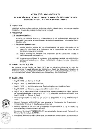 NTS N°101-1 - MINSA/DGSP V.01
NORMA TÉCNICA DE SALUD PARA LA ATENCIÓN INTEGRAL DE LAS
PERSONAS AFECTADAS POR TUBERCULOSIS
I. FINALIDAD
Contribuir a disminuir la prevalencia de la tuberculosis, a través de un enfoque de atención
integral, en el marco del aseguramiento universal en salud.
II. OBJETIVOS
2.1 OBJETIVO GENERAL
Actualizar los criterios técnicos y procedimientos de las intervenciones sanitarias de
prevención y control de la tuberculosis en las instituciones públicas y privadas del Sector
Salud del país.
2.2 OBJETIVOS ESPECÍFICOS
2.2.1 Brindar atención integral en los establecimientos de salud, con énfasis en la
detección, diagnóstico y el tratamiento de la tuberculosis; así como de sus
complicaciones y comorbilidades.
2.2.2 Reducir el riesgo de infección y de enfermedad por M. tuberculosis basado en
medidas efectivas de prevención.
2.2.3 Implementar actividades de promoción de la salud para abordar los determinantes
sociales de la salud con un enfoque multisectorial, intergubernamental y de gestión
territorial.
III. ÁMBITO DE APLICACIÓN
La presente Norma Técnica de Salud (NTS) es de aplicación obligatoria en todos los
establecimientos de salud, públicos (del Ministerio de Salud, de Gobiernos Regionales, de
Gobiernos Locales, del Seguro Social de Salud, Sanidad de las Fuerzas Armadas, Sanidad de
la Policía Nacional del Perú, Instituto Nacional Penitenciario), privados o mixtos.
IV. BASE LEGAL
- Ley N° 26842, Ley General de Salud.
- Ley N° 27657, Ley del Ministerio de Salud.
Ley N° 27813, Ley del Sistema Nacional Coordinado y Descentralizado en Salud.
- Ley N° 29344, Ley Marco de Aseguramiento Universal en Salud.
Ley N° 29414, Ley que establece los Derechos de las Personas Usuarias de los Servicios
de Salud y que modifica los artículos 15°, 23°, 29° y el segundo párrafo del artículo 37° de la
Ley N° 26842, Ley General de Salud.
Decreto Supremo N° 013-2002-SA, que aprueba el Reglamento de la Ley del Ministerio de
Salud.
Decreto Supremo N°023-2005-SA, que aprueba el Reglamento de Organización y
Funciones del Ministerio de Salud y sus modificatorias.
Decreto Supremo N° 008-2010-SA, que aprueba el Reglamento de la Ley N° 29344, Ley
Marco de Aseguramiento Universal en Salud.
Resolución Ministerial N° 526-2011/MINSA, que aprueba las Normas para la Elaboración de
Documentos Normativos del MINSA.
Resolución Ministerial N° 540-2011/MINSA, que aprueba la Norma Técnica de Salud para la
1
 