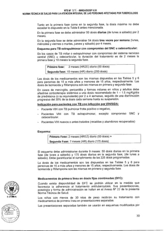 U. L1TUNIA A.
NTS N° loq MINSA/DGSP V.01
NORMA TÉCNICA DE SALUD PARA LA ATENCIÓN INTEGRAL DE LAS PERSONAS AFECTADAS POR TUBERCULOSIS
Tanto en la primera fase como en la segunda fase, la dosis máxima no debe
exceder lo dispuesto en la Tabla 6 antes mencionada.
En la primera fase se debe administrar 50 dosis diarias (de lunes a sábado) por 2
meses.
En la segunda fase se debe administrar 54 dosis tres veces por semana (lunes,
miércoles y viernes o martes, jueves y sábado) por 4 meses.
Esquema para TB extrapulmonar con compromiso del SNC u osteoarticular:
En los casos de TB miliar o extrapulmonar con compromiso del sistema nervioso
central (SNC) u osteoarticular, la duración del tratamiento es de 2 meses la
primera fase y 10 meses la segunda fase.
Primera fase: 2 meses (HRZE) diario (50 dosis)
Segunda fase: 10 meses (HR) diario (250 dosis)
Las dosis de los medicamentos son las mismas dispuestas en las Tablas 5 y 6
para personas de 15 a más años y menores de 15 años, respectivamente. Las
dosis de Isoniacida y Rifampicina son las mismas en primera y segunda fase.
En casos de meningitis, pericarditis y formas miliares en niños y adultos debe
añadirse corticoterapia sistémica a una dosis recomendada de 1 — 1.5 mg/Kg/día
de prednisona (o su equivalente) por 2 a 4 semanas, seguido de una disminución
progresiva del 30% de la dosis cada semana hasta su suspensión.
Indicación para pacientes con TB con infección por VIH/SIDA:
- Paciente VIH con TB pulmonar frotis positivo o negativo,
- Pacientes VIH con TB extrapulmonar, excepto compromiso SNC y
osteoarticular.
- Pacientes VIH nuevos o antes tratados (recaídas y abandonos recuperados)
Esquema:
Primera Fase: 2 meses (HREZ) diario (50 dosis) +
Segunda Fase: 7 meses (HR) diario (175 dosis)
El esquema debe administrarse durante 9 meses: 50 dosis diarias en la primera
fase (de lunes a sábado) y 175 dosis diarias en la segunda fase, (de lunes a
sábado). Debe garantizarse el cumplimiento de las 225 dosis programadas.
La dosis de los medicamentos son las dispuestas en las Tablas 5 y 6 para
personas de 15 a más años y menores de 15 años, respectivamente. Las dosis de
Isoniacida y Rifampicina son las mismas en primera y segunda fase.
Medicamentos de primera línea en dosis fijas combinadas (DFC):
Cuando exista disponibilidad de DFC se podrán utilizar en la medida que
favorezca la adherencia al tratamiento antituberculosis. Sus presentaciones,
posología y forma de administración se hallan en el Anexo N° 22 de la presente
Norma Técnica de Salud.
Los niños con menos de 30 kilos de peso recibirán su tratamiento con
medicamentos de primera línea en presentaciones separadas.
Las presentaciones separadas también se usarán en esquemas modificados por
30
 