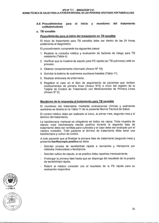 NTS N° 1011 MINSAIDGSP V.01
NORMA TÉCNICA DE SALUD PARA LA ATENCIÓN INTEGRAL DE LAS PERSONAS AFECTADAS POR TUBERCULOSIS
A.6 Procedimientos para el inicio y monitoreo del tratamiento
antituberculosis
a. TB sensible
Procedimiento para el inicio del tratamiento en TB sensible
El inicio de tratamiento para TB sensible debe ser dentro de las 24 horas
posteriores al diagnóstico.
El procedimiento comprende los siguientes pasos:
1. Realizar la consulta médica y evaluación de factores de riesgo para TB
resistente (Tabla 4).
2. Verificar que la muestra de esputo para PS rápida (en TB pulmonar) esté en
proceso.
3. Obtener consentimiento informado (Anexo N° 16).
4. Solicitar la batería de exámenes auxiliares basales (Tabla 11).
5. Realizar entrevista de enfermería.
6. Registrar el caso en el libro de seguimiento de pacientes que reciben
medicamentos de primera línea (Anexo N°5) e inicio del registro de la
Tarjeta de Control de Tratamiento con Medicamentos de Primera Línea
(Anexo N° 6).
Monitoreo de la respuesta al tratamiento para TB sensible
El monitoreo del tratamiento mediante evaluaciones clínicas y exámenes
auxiliares se detalla en la Tabla 11 de la presente Norma Técnica de Salud.
El control médico debe ser realizado al inicio, al primer mes, segundo mes y al
término del tratamiento.
La baciloscopía mensual es obligatoria en todos los casos: Toda muestra de
esputo cuya baciloscopía resulte positiva durante la segunda fase de
tratamiento debe ser remitida para cultivada y el caso debe ser evaluado por el
médico consultor. Todo paciente al término de tratamiento debe tener una
baciloscopía y cultivo de control.
A todo paciente que al finalizar la primera fase de tratamiento (segundo mes) y
presenta baciloscopía positiva se debe:
Solicitar prueba de sensibilidad rápida a isoniacida y rifampicina por
métodos moleculares o fenotípicos.
Solicitar cultivo de esputo, si es positivo debe repetirse mensualmente.
- Prolongar la primera fase hasta que se disponga del resultado de la prueba
de sensibilidad rápida.
- Referir al médico consultor con el resultado de la PS rápida para su
evaluación respectiva.
.íyk
t
O .E.
/, <<" siud D
Z
154,
IITUMA A.
36
 