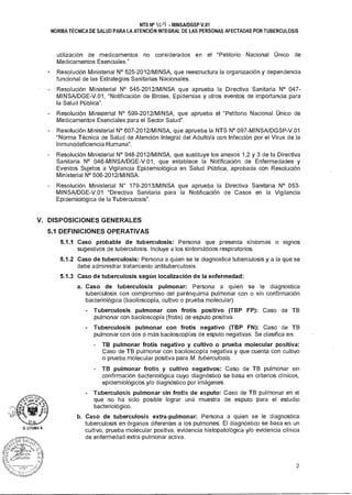 NTS N° kCJ4 - MINSA/DGSP V.01
NORMA TÉCNICA DE SALUD PARA LA ATENCIÓN INTEGRAL DE LAS PERSONAS AFECTADAS POR TUBERCULOSIS
utilización de medicamentos no considerados en el "Petitorio Nacional Único de
Medicamentos Esenciales."
Resolución Ministerial N° 525-2012/MINSA, que reestructura la organización y dependencia
funcional de las Estrategias Sanitarias Nacionales.
- Resolución Ministerial N° 545-2012/MINSA que aprueba la Directiva Sanitaria N° 047-
MINSA/DGE-V.01, "Notificación de Brotes, Epidemias y otros eventos de importancia para
la Salud Pública".
- Resolución Ministerial N° 599-2012/MINSA, que aprueba el "Petitorio Nacional Único de
Medicamentos Esenciales para el Sector Salud".
Resolución Ministerial N° 607-2012/MINSA, que aprueba la NTS N° 097-MINSA/DGSP-V.01
"Norma Técnica de Salud de Atención Integral del Adulto/a con Infección por el Virus de la
Inmunodeficiencia Humana".
- Resolución Ministerial N° 948-2012/MINSA, que sustituye los anexos 1,2 y 3 de la Directiva
Sanitaria N° 046-MINSA/DGE-V.01, que establece la Notificación de Enfermedades y
Eventos Sujetos a Vigilancia Epidemiológica en Salud Pública, aprobada con Resolución
Ministerial N° 506-2012/MINSA.
- Resolución Ministerial N° 179-2013/MINSA que aprueba la Directiva Sanitaria N° 053-
MINSA/DGE-V.01 "Directiva Sanitaria para la Notificación de Casos en la Vigilancia
Epidemiológica de la Tuberculosis".
V. DISPOSICIONES GENERALES
5.1 DEFINICIONES OPERATIVAS
5.1.1 Caso probable de tuberculosis: Persona que presenta síntomas o signos
sugestivos de tuberculosis. Incluye a los sintomáticos respiratorios.
5.1.2 Caso de tuberculosis: Persona a quien se le diagnostica tuberculosis y a la que se
debe administrar tratamiento antituberculosis.
5.1.3 Caso de tuberculosis según localización de la enfermedad:
a. Caso de tuberculosis pulmonar: Persona a quien se le diagnostica
tuberculosis con compromiso del parénquima pulmonar con o sin confirmación
bacteriológica (baciloscopía, cultivo o prueba molecular).
Tuberculosis pulmonar con frotis positivo (TBP FP): Caso de TB
pulmonar con baciloscopía (frotis) de esputo positiva.
Tuberculosis pulmonar con frotis negativo (TBP FN): Caso de TB
pulmonar con dos o más baciloscopías de esputo negativas. Se clasifica en:
- TB pulmonar frotis negativo y cultivo o prueba molecular positiva:
Caso de TB pulmonar con baciloscopía negativa y que cuenta con cultivo
o prueba molecular positiva para M. tuberculosis.
- TB pulmonar frotis y cultivo negativos: Caso de TB pulmonar sin
confirmación bacteriológica cuyo diagnóstico se basa en criterios clínicos,
epidemiológicos y/o diagnóstico por imágenes.
Tuberculosis pulmonar sin frotis de esputo: Caso de TB pulmonar en el
que no ha sido posible lograr una muestra de esputo para el estudio
bacteriológico.
b. Caso de tuberculosis extra-pulmonar: Persona a quien se le diagnostica
tuberculosis en órganos diferentes a los pulmones. El diagnóstico se basa en un
cultivo, prueba molecular positiva, evidencia histopatológica y/o evidencia clínica
de enfermedad extra-pulmonar activa.
D. LITUMA A.
S,"
F^Ce`1,1
tZAr.,0
2
 