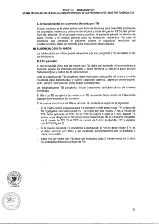 NTS N° 401,1 - MINSAIDGSP V.01
NORMA TÉCNICA DE SALUD PARA LA ATENCIÓN INTEGRAL DE LAS PERSONAS AFECTADAS POR TUBERCULOSIS
A.10 Salud mental en la persona afectada por TB
A todo paciente se le debe aplicar una ficha de tamizaje para descartar problemas
de depresión, violencia y consumo de alcohol y otras drogas en EESS del primer
nivel de atención. Si el tamizaje saliera positivo, el paciente pasará al servicio de
salud mental y al médico general para su evaluación respectiva. En caso el
problema que presente el paciente supere la capacidad resolutiva del
establecimiento, debe ser referido para evaluación especializada.
B) TUBERCULOSIS EN NIÑOS
La tuberculosis en niños puede adquirirse por vía congénita (TB perinatal) o por
vía inhalatoria.
B.1 TB perinatal
El recién nacido (RN), hijo de madre con TB, debe ser evaluado clínicamente para
detectar signos de infección perinatal y debe remitirse la placenta para estudio
histopatológico y cultivo de M. tuberculosis.
Ante la sospecha de TB congénita, debe realizarse: radiografía de tórax y toma de
muestras para baciloscopía y cultivo (aspirado gástrico, aspirado endotraqueal,
LCR, sangre, secreciones, otros según corresponda).
De diagnosticarse TB congénita, iniciar tratamiento antituberculosis de manera
inmediata.
El RN con TB congénita de madre con TB resistente debe recibir un tratamiento
basado en el esquema de la madre.
Si la evaluación clínica del RN es normal, la conducta a seguir es la siguiente:
- Si la madre recibe esquema para TB sensible: el RN debe iniciar TPI a dosis de
10 mg/Kg/día más vitamina B6 (5 - 10 mg/d) por tres meses. A los 3 meses de
TPI, debe aplicarse el PPD. Si el PPD es mayor o igual a 5 mm, buscar TB
activa; si se diagnostica TB activa iniciar tratamiento, de lo contrario completar
los 6 meses de TPI. Si el PPD es menor de 5 mm, suspender TPI y vacunar
con BCG (Figura 3).
- Si la madre presenta TB resistente a isoniacida: el RN no debe recibir TPI, se
le debe vacunar con BCG y ser evaluado periódicamente por el pediatra o
médico consultor.
- Todo hijo de madre con TB debe ser evaluado cada 3 meses hasta los 2 años
de edad para detección precoz de TB.
D. UTUMA A.
41.
 