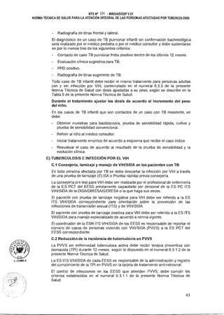c.,<s-5 O
,,,a1ud 4
71,
O.G.•
u. UTUMA A.
NTS N° IOLI MINSAIDGSP V.01
NORMA TÉCNICA DE SALUD PARA LA ATENCIÓN INTEGRAL DE LAS PERSONAS AFECTADAS POR TUBERCULOSIS
- Radiografía de tórax frontal y lateral.
El diagnóstico de un caso de TB pulmonar infantil sin confirmación bacteriológica
será realizado por el médico pediatra o por el médico consultor y debe sustentarse
en por lo menos tres de los siguientes criterios:
- Contacto de caso TB pulmonar frotis positivo dentro de los últimos 12 meses.
- Evaluación clínica sugestiva para TB.
PPD positivo.
- Radiografía de tórax sugerente de TB.
Todo caso de TB infantil debe recibir el mismo tratamiento para personas adultas
con y sin infección por VIH, contemplado en el numeral 6.3.3 de la presente
Norma Técnica de Salud con dosis ajustadas a su peso, según se describe en la
Tabla 5 de la presente Norma Técnica de Salud.
Durante el tratamiento ajustar las dosis de acuerdo al incremento del peso
del niño.
En los casos de TB infantil que son contactos de un caso con TB resistente, se
debe:
- Obtener muestras para baciloscopía, prueba de sensibilidad rápida, cultivo y
prueba de sensibilidad convencional.
- Referir al niño al médico consultor.
- Iniciar tratamiento empírico de acuerdo a esquema que recibe el caso índice.
- Reevaluar el caso de acuerdo al resultado de la prueba de sensibilidad y la
evolución clínica.
C) TUBERCULOSIS E INFECCIÓN POR EL VIH
C.1 Consejería, tamizaje y manejo de VIH/SIDA en los pacientes con TB
En toda persona afectada por TB se debe descartar la infección por VIH a través
de una prueba de tamizaje (ELISA o Prueba rápida) previa consejería.
La consejería pre test para VIH debe ser realizada por el profesional de enfermería
de la ES PCT del EESS previamente capacitado por personal de la ES PC ITS
VIH/SIDA de la DISA/DIRESA/GERESA o la que haga sus veces.
El paciente con prueba de tamizaje negativa para VIH debe ser referido a la ES
ITS VIH/SIDA correspondiente para orientación sobre la prevención de las
infecciones de transmisión sexual (ITS) y de VIH/SIDA.
El paciente con prueba de tamizaje positiva para VIH debe ser referido a la ES ITS
VIH/SIDA para manejo especializado de acuerdo a norma vigente.
El coordinador de la ESN ITS VIH/SIDA de los EESS es responsable de reportar el
número de casos de personas viviendo con VIH/SIDA (PVVS) a la ES PCT del
EESS correspondiente.
C.2 Reducción de la incidencia de tuberculosis en PVVS
La PVVS sin enfermedad tuberculosa activa debe recibir terapia preventiva con
isoniacida (TPI) durante 12 meses, según lo dispuesto en el numeral 6.3.1.2 de la
presente Norma Técnica de Salud.
La ES ITS VIH/SIDA de cada EESS es responsable de la administración y registro
del cumplimiento de la TPI en PWS en la tarjeta de tratamiento anti-retroviral.
El control de infecciones en los EESS que atienden PVVS, debe cumplir los
criterios establecidos en el numeral 6.3.1.1 de la presente Norma Técnica de
Salud.
43
 