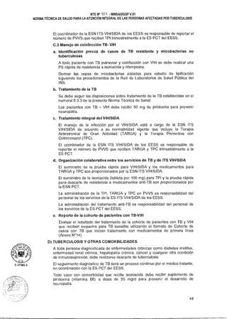NTS N° -101-i • MINSAIDGSP V.01
NORMA TÉCNICA DE SALUD PARA LA ATENCIÓN INTEGRAL DE LAS PERSONAS AFECTADAS POR TUBERCULOSIS
El coordinador de la ESN ITS VIH/SIDA de los EESS es responsable de reportar el
número de PVVS que reciben TPI trimestralmente a la ES PCT del EESS.
C.3 Manejo de coinfección TB- VIH
a. Identificación precoz de casos de TB resistente y micobacterias no
tuberculosas
A todo paciente con TB pulmonar y coinfección con VIH se debe realizar una
PS rápida de resistencia a isoniacida y rifampicina.
Derivar las cepas de micobacterias aisladas para estudio de tipificación
siguiendo los procedimientos de la Red de Laboratorios de Salud Pública del
INS.
b. Tratamiento de la TB
Se debe seguir las disposiciones sobre tratamiento de la TB establecidas en el
numeral 6.3.3 de la presente Norma Técnica de Salud.
Los pacientes con TB — VIH debe recibir 50 mg de piridoxina para prevenir
neuropatía.
c. Tratamiento integral del VIH/SIDA
El manejo de la infección por el VIH/SIDA está a cargo de la ESN ITS
VIH/SIDA de acuerdo a su normatividad vigente que incluye la Terapia
Antiretroviral de Gran Actividad (TARGA) y la Terapia Preventiva con
Cotrimoxazol (TPC).
El coordinador de la ESN ITS VIH/SIDA de los EESS es responsable de
reportar el número de PVVS que reciben TARGA y TPC trimestralmente a la
ES PCT.
d. Organización colaborativa entre los servicios de TB y de ITS VIH/SIDA
El suministro de la prueba rápida para VIH/SIDA y los medicamentos para
TARGA y TPC son proporcionados por la ESN ITS VIH/SIDA.
El suministro de la isoniacida (tableta por 100 mg) para TPI y la prueba rápida
para descarte de resistencia a medicamentos anti-TB son proporcionados por
la ESN PCT.
La administración de la TPI, TARGA y TPC en PVVS es responsabilidad del
personal de los servicios de la ES ITS VIH/SIDA de los EESS.
La administración del tratamiento anti-TB es responsabilidad del personal de
los servicios de la ES PCT del EESS.
e. Reporte de la cohorte de pacientes con TB-VIH
Evaluar el resultado del tratamiento de la cohorte de pacientes con TB y VIH
que reciben esquema para TB sensible utilizando el formato de Cohorte de
casos con TB que inician tratamiento con medicamentos de primera línea
(Anexo N°14).
D) TUBERCULOSIS Y OTRAS COMORBILIDADES
A toda persona diagnosticada de enfermedades crónicas como diabetes mellitus,
enfermedad renal crónica, hepatopatía crónica, cáncer y cualquier otra condición
de inmunosupresión, debe realizarse descarte de tuberculosis.
El seguimiento diagnóstico de TB será un proceso continuo por el médico tratante,
en coordinación con la ES PCT del EESS.
Todo caso con comorbilidad que recibe isoniacida debe recibir suplemento de
piridoxina (vitamina B6) a dosis de 50 mg/d para prevenir el desarrollo de
neuropatía.
44
 