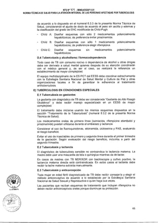 D. LITUMA A.
NTS N° 014 - MINSA/DGSP V.01
NORMA TÉCNICA DE SALUD PARA LA ATENCIÓN INTEGRAL DE LAS PERSONAS AFECTADAS POR TUBERCULOSIS
de acuerdo a lo dispuesto en el numeral 6.3.3 de la presente Norma Técnica de
Salud, considerando el ajuste de dosis de acuerdo al peso sin ascitis y edemas y
la clasificación del grado de EHC modificada de Child-Pugh:
Child A: Diseñar esquemas con sólo 2 medicamentos potencialmente
hepatotóxicos; de preferencia evitar pirazinamida.
- Child B: Diseñar esquemas con sólo 1 medicamento potencialmente
hepatotóxicos; de preferencia elegir rifampicina.
- Child C: Diseñar esquemas sin medicamentos potencialmente
hepatotóxicos.
DA Tuberculosis y alcoholismo / farmacodependencia
Todo caso de TB con consumo nocivo o dependencia de alcohol u otras drogas
debe ser derivado a salud mental quienes después de su atención coordinarán
con el médico general y, de ser el caso, se realizará la referencia un
establecimiento de mayor complejidad.
El equipo multidisciplinario de la ES PCT del EESS debe coordinar estrechamente
con la Estrategia Sanitaria Nacional de Salud Mental y Cultura de Paz y otras
organizaciones locales a fin de garantizar la adherencia al tratamiento
antituberculosis.
E) TUBERCULOSIS EN CONDICIONES ESPECIALES
E.1 Tuberculosis en gestantes
La gestante con diagnóstico de TB debe ser considerada "Gestante de Alto Riesgo
Obstétrico" y debe recibir manejo especializado en un EESS de mayor
complejidad.
El tratamiento debe iniciarse usando los mismos esquemas dispuestos en la
sección "Tratamiento de la Tuberculosis" (numeral 6.3.2 de la presente Norma
Técnica de Salud).
Los medicamentos orales de primera línea (isoniacida, rifampicina etambutol y
pirazinamida) pueden utilizarse durante el embarazo y lactancia.
Considerar el uso de fluoroquinolonas, etionamida, cicloserina y PAS, evaluando
el riesgo beneficio.
Evitar el uso de inyectables de primera y segunda línea durante el primer trimestre
de la gestación. Según evaluación del riesgo beneficio, incluirlos a partir del
segundo trimestre.
E.2 Tuberculosis y lactancia
El diagnóstico de tuberculosis sensible no contraindica la lactancia materna. La
madre debe usar una mascarilla de tela o quirúrgica mientras da de lactar.
En casos de madres con TB MDR/XDR con baciloscopía y cultivo positivo, la
lactancia materna directa está contraindicada. En estos casos el lactante debe
recibir la leche materna extraída manualmente.
E.3 Tuberculosis y anticoncepción
Toda mujer en edad fértil diagnosticada de TB debe recibir consejería y elegir el
método anticonceptivo de acuerdo a lo establecido por la Estrategia Sanitaria
Nacional de Salud Sexual y Reproductiva o quien haga sus veces.
Las pacientes que reciban esquemas de tratamiento que incluyan rifampicina no
deben recibir anticonceptivos orales porque disminuye su protección.
46
 