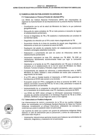 NTS N° %b- MINSAIDGSP V.01
NORMA TÉCNICA DE SALUD PARA LA ATENCIÓN INTEGRAL DE LAS PERSONAS AFECTADAS POR TUBERCULOSIS
F) TUBERCULOSIS EN POBLACIONES VULNERABLES
FA Tuberculosis en Persona Privada de Libertad (PPL)
Los EESS del Instituto Nacional Penitenciario (INPE) son responsables de
organizar la implementación de las disposiciones de la presente Norma Técnica de
Salud:
Coordinación con la red de salud del Ministerio de Salud a la que pertenece
geográficamente.
Búsqueda de casos probables de TB en toda persona al momento de ingreso
al establecimiento penitenciario.
Acceso al diagnóstico de TB y TB resistente a medicamentos por pruebas de
sensibilidad rápida.
Diagnóstico de infección por el VIH a todo interno diagnosticado de TB.
Supervisión directa de la toma de muestras de esputo para diagnóstico y del
tratamiento en boca por el personal de salud del INPE.
Realización del estudio de contactos dentro del establecimiento penitenciario
mediante estrategias adaptadas localmente.
Elaboración y cumplimiento del plan de control de infecciones dentro del
establecimiento penitenciario.
Aislamiento respiratorio de toda PPL afectada con TB MDR, TB XDR en
instalaciones debidamente acondicionadas hasta que logre la conversión
bacteriológica.
Orientación a la familia de los PPL diagnosticados con TB para el estudio de
contactos en el establecimiento de la red de salud del Ministerio de Salud,
EsSalud, Fuerzas Armadas y Policiales, según corresponda.
Fortalecimiento del sistema de referencia y contra-referencia entre el INPE,
Ministerio de Salud, EsSalud u otras entidades del sector para evaluación o
seguimiento de los casos.
Si el PPL sale en libertad durante el tratamiento, el INPE debe garantizar su
transferencia al EESS más cercano a su domicilio.
Evaluación anual con PPD y radiografía de tórax al personal del INPE. Si se
detecta conversión reciente del PPD de 10 mm o más, administrar 6 meses de
terapia preventiva con isoniacida.
Implementación de un programa de educación permanente sobre prevención
de la transmisión de la tuberculosis a las PPL familiares y personal del INPE.
Los EESS del INPE deben entregar la información operacional trimestral y
estudios de cohortes semestrales a la Estrategia Regional de TB de la DISA,
DIRESA, GERESA o la que haga sus veces a nivel regional.
F.2 Tuberculosis en Pueblos Indígenas
Las intervenciones de control y prevención de la TB en los pueblos indígenas
deben ser coordinadas con la Estrategia Sanitaria Nacional de Salud de Pueblos
Indígenas, considerando un enfoque intercultural, enfatizando los conceptos y
creencias que posee la población sobre la tuberculosis.
Las regiones de salud que cuenten con grupos de poblaciones indígenas deben
elaborar un plan de intervención para la prevención y control de tuberculosis. El
plan debe estar dirigido a:
- Implementar intervenciones sanitarias locales para fortalecer las actividades de
detección, diagnóstico y tratamiento de la tuberculosis.
47
 