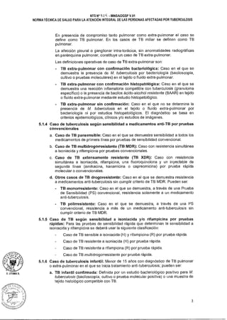 D. LITUMA A.
NTS N° 't 04 -MINSA/DGSP V.01
NORMA TÉCNICA DE SALUD PARA LA ATENCIÓN INTEGRAL DE LAS PERSONAS AFECTADAS POR TUBERCULOSIS
En presencia de compromiso tanto pulmonar como extra-pulmonar el caso se
define como TB pulmonar. En los casos de TB miliar se definen como TB
pulmonar.
La afección pleural o ganglionar intra-torácica, sin anormalidades radiográficas
en parénquima pulmonar, constituye un caso de TB extra-pulmonar.
Las definiciones operativas de caso de TB extra-pulmonar son:
TB extra-pulmonar con confirmación bacteriológica: Caso en el que se
demuestra la presencia de M. tuberculosis por bacteriología (baciloscopía,
cultivo o pruebas moleculares) en el tejido o fluido extra-pulmonar.
TB extra-pulmonar con confirmación histopatológica: Caso en el que se
demuestra una reacción inflamatoria compatible con tuberculosis (granuloma
específico) o la presencia de bacilos ácido-alcohol resistente (BAAR) en tejido
o fluido extra-pulmonar mediante estudio histopatológico.
TB extra-pulmonar sin confirmación: Caso en el que no se determina la
presencia de M. tuberculosis en el tejido o fluido extra-pulmonar por
bacteriología ni por estudios histopatológicos. El diagnóstico se basa en
criterios epidemiológicos, clínicos y/o estudios de imágenes.
5.1.4 Caso de tuberculosis según sensibilidad a medicamentos anti-TB por pruebas
convencionales
a. Caso de TB pansensible: Caso en el que se demuestra sensibilidad a todos los
medicamentos de primera línea por pruebas de sensibilidad convencional.
b. Caso de TB multidrogorresistente (TB MDR): Caso con resistencia simultánea
a isoniacida y rifampicina por pruebas convencionales.
c. Caso de TB extensamente resistente (TB XDR): Caso con resistencia
simultánea a isoniacida, rifampicina, una fluoroquinolona y un inyectable de
segunda línea (amikacina, kanamicina o capreomicina) por prueba rápida
molecular o convencionales.
d. Otros casos de TB drogoresistente: Caso en el que se demuestra resistencia
a medicamentos anti-tuberculosis sin cumplir criterio de TB MDR. Pueden ser:
TB monorresistente: Caso en el que se demuestra, a través de una Prueba
de Sensibilidad (PS) convencional, resistencia solamente a un medicamento
anti-tuberculosis.
TB polirresistente: Caso en el que se demuestra, a través de una PS
convencional, resistencia a más de un medicamento anti-tuberculosis sin
cumplir criterio de TB MDR.
5.1.5 Caso de TB según sensibilidad a isoniacida y/o rifampicina por pruebas
rápidas: Para las pruebas de sensibilidad rápida que determinan la sensibilidad a
isoniacida y rifampicina se deberá usar la siguiente clasificación:
Caso de TB sensible a isoniacida (H) y rifampicina (R) por prueba rápida.
Caso de TB resistente a isoniacida (H) por prueba rápida.
Caso de TB resistente a rifampicina (R) por prueba rápida.
Caso de TB multidrogorresistente por prueba rápida.
5.1.6 Caso de tuberculosis infantil: Menor de 15 años con diagnóstico de TB pulmonar
o extra-pulmonar en el que se inicia tratamiento anti-tuberculosis; pueden ser:
a. TB infantil confirmada: Definida por un estudio bacteriológico positivo para M.
tuberculosis (baciloscopía, cultivo o prueba molecular positiva) o una muestra de
tejido histológico compatible con TB.
Pjt1
O U.1
3
 