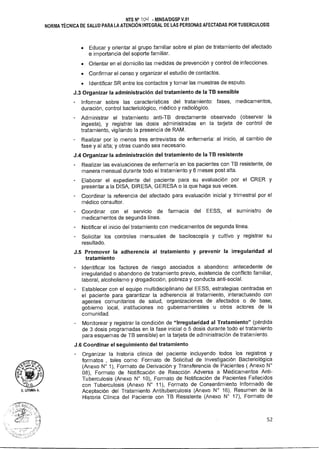 D.G
D. UTUMA A.
NTS N° 'DO - MINSAIDGSP V.01
NORMA TÉCNICA DE SALUD PARA LA ATENCIÓN INTEGRAL DE LAS PERSONAS AFECTADAS POR TUBERCULOSIS
• Educar y orientar al grupo familiar sobre el plan de tratamiento del afectado
e importancia del soporte familiar.
• Orientar en el domicilio las medidas de prevención y control de infecciones.
• Confirmar el censo y organizar el estudio de contactos.
• Identificar SR entre los contactos y tomar las muestras de esputo.
J.3 Organizar la administración del tratamiento de la TB sensible
- Informar sobre las características del tratamiento: fases, medicamentos,
duración, control bacteriológico, médico y radiológico.
Administrar el tratamiento anti-TB directamente observado (observar la
ingesta), y registrar las dosis administradas en la tarjeta de control de
tratamiento, vigilando la presencia de RAM.
Realizar por lo menos tres entrevistas de enfermería: al inicio, al cambio de
fase y al alta; y otras cuando sea necesario.
J.4 Organizar la administración del tratamiento de la TB resistente
Realizar las evaluaciones de enfermería en los pacientes con TB resistente, de
manera mensual durante todo el tratamiento y 6 meses post alta.
Elaborar el expediente del paciente para su evaluación por el CRER y
presentar a la DISA, DIRESA, GERESA o la que haga sus veces.
Coordinar la referencia del afectado para evaluación inicial y trimestral por el
médico consultor.
Coordinar con el servicio de farmacia del EESS, el suministro de
medicamentos de segunda línea.
Notificar el inicio del tratamiento con medicamentos de segunda línea.
Solicitar los controles mensuales de baciloscopía y cultivo y registrar su
resultado.
J.5 Promover la adherencia al tratamiento y prevenir la irregularidad al
tratamiento
Identificar los factores de riesgo asociados a abandono: antecedente de
irregularidad o abandono de tratamiento previo, existencia de conflicto familiar,
laboral, alcoholismo y drogadicción, pobreza y conducta anti-social.
- Establecer con el equipo multidisciplinario del EESS, estrategias centradas en
el paciente para garantizar la adherencia al tratamiento, interactuando con
agentes comunitarios de salud, organizaciones de afectados o de base,
gobierno local, instituciones no gubernamentales u otros actores de la
comunidad.
Monitorear y registrar la condición de "Irregularidad al Tratamiento" (pérdida
de 3 dosis programadas en la fase inicial o 5 dosis durante todo el tratamiento
para esquemas de TB sensible) en la tarjeta de administración de tratamiento.
J.6 Coordinar el seguimiento del tratamiento
Organizar la historia clínica del paciente incluyendo todos los registros y
formatos , tales como: Formato de Solicitud de Investigación Bacteriológica
(Anexo N° 1), Formato de Derivación y Transferencia de Pacientes ( Anexo N°
08), Formato de Notificación de Reacción Adversa a Medicamentos Anti-
Tuberculosis (Anexo N° 10), Formato de Notificación de Pacientes Fallecidos
con Tuberculosis (Anexo N° 11), Formato de Consentimiento Informado de
Aceptación del Tratamiento Antituberculosis (Anexo N° 16), Resumen de la
Historia Clínica del Paciente con TB Resistente (Anexo N° 17), Formato de
52
 