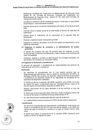 tira% A.
NTS N° ik OLI - MINSAIDGSP V.01
NORMA TÉCNICA DE SALUD PARA LA ATENCIÓN INTEGRAL DE LAS PERSONAS AFECTADAS POR TUBERCULOSIS
Notificación Inmediata del Tratamiento con Medicamentos de Segunda Línea
(Anexo N° 18), Formato de Evolución Trimestral del Tratamiento con
Medicamentos de Segunda Línea (Anexo N° 19), entre otros formatos de
manejo de la tuberculosis.
Coordinar la obtención de las muestras de esputo u otras para el seguimiento
bacteriológico u otros exámenes auxiliares.
Explicar acerca de la conversión bacteriológica del esputo al final de la primera
fase.
- Informar sobre el estado actual de la enfermedad al término de cada fase de
tratamiento.
Educar sobre la importancia de la continuidad en la segunda fase del
tratamiento.
Realizar y registrar el peso mensual del paciente.
Registrar la condición de egreso, en el libro de registro de seguimiento y en la
tarjeta de tratamiento.
J.7 Organizar el estudio de contactos y la administración de terapia
preventiva
El estudio de contactos del caso TB sensible debe ser realizado al inicio,
cambio de fase y al término de tratamiento y cada 3 meses en los contactos del
caso TB resistente.
Organizar, registrar y controlar la administración de la terapia preventiva con
isoniacida a los contactos con indicación médica.
J.8 Organizar la derivación y transferencia
El proceso de derivación y transferencia es responsabilidad del personal de
enfermería de la ES PCT y consiste en:
Derivación
Se denomina al procedimiento por el cual aquella persona que es
diagnosticada de tuberculosis y que no reside en la jurisdicción del EESS, es
derivada al EESS más cercano a su domicilio. Utilizar el formato de derivación
y transferencia de pacientes (Anexo N° 8), adjuntando los resultados de los
exámenes de diagnóstico realizados.
El EESS que deriva un paciente, NO DEBE registrarlo como CASO, en el libro
de registro de casos. La derivación debe ser registrada (fecha y lugar) en el
libro de registro de sintomáticos respiratorios (Anexo N° 2).
Realizar seguimiento de los casos derivados a fin de confirmar el inicio del
tratamiento.
El EESS que recibe al paciente debe confirmar y remitir el desglose inferior del
formato de derivación y transferencia de pacientes (Anexo N° 8).
En caso de personas hospitalizadas adjuntar copia de la epicrisis.
Los medicamentos serán provistos por el EESS donde recibe el tratamiento.
Transferencia
Se denomina a aquella persona diagnosticada y notificada por tuberculosis que
reside en la jurisdicción del EE SS, pero que solicita traslado a otro EESS por
cambio de lugar de residencia o cercanía a su lugar de trabajo, estudio, entre
otros.
- El EESS que realiza la transferencia de un paciente DEBE registrarlo como
CASO, en el libro de registro de casos.
53
 