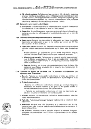 D. LITUMA A.
NTS N° - MINSAIDGSP V.01
NORMA TÉCNICA DE SALUD PARA LA ATENCIÓN INTEGRAL DE LAS PERSONAS AFECTADAS POR TUBERCULOSIS
b. TB infantil probable: Definida como la presencia de 3 ó más de los siguientes
criterios: 1) síntomas como fiebre, tos y pérdida de peso; 2) exposición a un caso
con TB infecciosa activa;3) prueba de tuberculina o PPD positiva; 4) hallazgos en
radiografía de tórax compatibles con TB activa; 5) evidencia por otros exámenes
de apoyo al diagnóstico, en asociación con síntomas y signos.
5.1.7 Conversión y reversión bacteriológica:
a. Conversión: Se considera cuando se tienen dos cultivos negativos consecutivos
con intervalo de 30 días, después de tener un cultivo positivo.
b. Reversión: Se considera cuando luego de una conversión bacteriológica inicial,
vuelve a presentar dos cultivos positivos consecutivos tomados con un intervalo
de 30 días.
5.1.8 Condición de ingreso según antecedente de tratamiento:
a. Caso nuevo: Paciente con diagnóstico de tuberculosis que nunca ha recibido
tratamiento anti-tuberculosis o que lo ha recibido por menos de 30 días
consecutivos ó 25 dosis continuas.
b. Caso antes tratado: Paciente con diagnóstico de tuberculosis con antecedente
de haber recibido tratamiento antituberculosis por 30 días o más. Se clasifican
en:
Recaída: Paciente que presenta otro episodio de TB diagnosticado después
de haber sido dado de alta como curado o como tratamiento terminado.
Abandono recuperado: Paciente que no concurrió a recibir tratamiento por
más de 30 días consecutivos, es dado de alta como abandono y es captado
nuevamente por el establecimiento de salud (EESS) para reiniciar tratamiento
desde la primera dosis.
Fracaso: Paciente que ingresa a un nuevo tratamiento luego de haber sido
declarado como fracaso terapéutico de un esquema con medicamentos de
primera o segunda línea.
5.1.9 Condición de egreso de pacientes con TB pulmonar en tratamiento con
esquemas para TB sensible:
a. Curado: Paciente con confirmación bacteriológica al inicio, que concluye el
esquema de tratamiento y cuenta con baciloscopía de esputo negativa en el
último mes de tratamiento.
b. Tratamiento completo:
- Paciente con confirmación bacteriológica al inicio, que concluye el esquema
tratamiento con buena evolución y en quien no fue posible realizar la
baciloscopía de esputo en el último mes de tratamiento.
- Paciente sin confirmación bacteriológica al inicio de tratamiento que
concluye esquema de tratamiento con buena evolución.
c. Fracaso: Paciente con baciloscopía o cultivo de esputo positivo a partir del
cuarto mes de tratamiento.
d. Fallecido: Paciente que fallece por cualquier razón durante el tratamiento de la
tuberculosis.
e. Abandono: Paciente que inicia tratamiento y lo descontinúa por 30 días
consecutivos o más. Incluye al paciente que toma tratamiento por menos de 30
días y lo descontinúa.
f. No evaluado: Paciente al que no se le ha asignado la condición de egreso.
Incluye los casos transferidos a otro EESS en los que se desconoce su condición
de egreso.
4
 