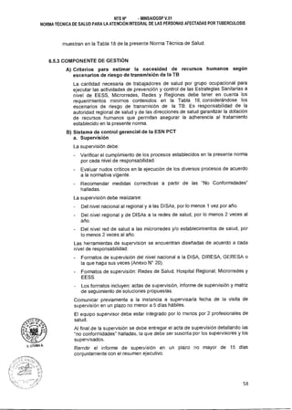 U. LITUMA 0.
NTS N° • MINSAIDGSP V.01
NORMA TÉCNICA DE SALUD PARA LA ATENCIÓN INTEGRAL DE LAS PERSONAS AFECTADAS POR TUBERCULOSIS
muestran en la Tabla 18 de la presente Norma Técnica de Salud.
6.5.3 COMPONENTE DE GESTIÓN
A) Criterios para estimar la necesidad de recursos humanos según
escenarios de riesgo de transmisión de la TB
La cantidad necesaria de trabajadores de salud por grupo ocupacional para
ejecutar las actividades de prevención y control de las Estrategias Sanitarias a
nivel de EESS, Microrredes, Redes y Regiones debe tener en cuenta los
requerimientos mínimos contenidos en la Tabla 18, considerándose los
escenarios de riesgo de transmisión de la TB. Es responsabilidad de la
autoridad regional de salud y de las direcciones de salud garantizar la dotación
de recursos humanos que permitan asegurar la adherencia al tratamiento
establecido en la presente norma.
B) Sistema de control gerencial de la ESN PCT
a. Supervisión
La supervisión debe:
- Verificar el cumplimiento de los procesos establecidos en la presente norma
por cada nivel de responsabilidad.
- Evaluar nudos críticos en la ejecución de los diversos procesos de acuerdo
a la normativa vigente.
- Recomendar medidas correctivas a partir de las "No Conformidades"
halladas.
La supervisión debe realizarse:
- Del nivel nacional al regional y a las DISAs, por lo menos 1 vez por año.
- Del nivel regional y de DISAs a la redes de salud, por lo menos 2 veces al
año.
- Del nivel red de salud a las microrredes y/o establecimientos de salud, por
lo menos 2 veces al año.
Las herramientas de supervisión se encuentran diseñadas de acuerdo a cada
nivel de responsabilidad:
- Formatos de supervisión del nivel nacional a la DISA, DIRESA, GERESA o
la que haga sus veces (Anexo N° 20).
- Formatos de supervisión: Redes de Salud, Hospital Regional, Microrredes y
EESS.
Los formatos incluyen: actas de supervisión, informe de supervisión y matriz
de seguimiento de soluciones propuestas.
Comunicar previamente a la instancia a supervisarla fecha de la visita de
supervisión en un plazo no menor a 5 días hábiles.
El equipo supervisor debe estar integrado por lo menos por 2 profesionales de
salud.
Al final de la supervisión se debe entregar el acta de supervisión detallando las
"no conformidades" halladas, la que debe ser suscrita por los supervisores y los
supervisados.
Remitir el informe de supervisión en un plazo no mayor de 15 días
conjuntamente con el resumen ejecutivo.
58
 