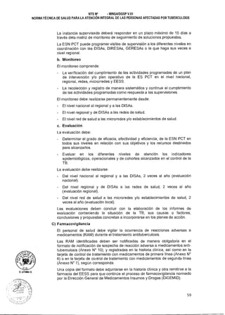 D. UTUM.4
NTS N° - MINSAIDGSP V.01
NORMA TÉCNICA DE SALUD PARA LA ATENCIÓN INTEGRAL DE LAS PERSONAS AFECTADAS POR TUBERCULOSIS
La instancia supervisada deberá responder en un plazo máximo de 15 días a
través dela matriz de monitoreo de seguimiento de soluciones propuestas.
La ESN PCT puede programar visitas de supervisión a los diferentes niveles en
coordinación con las DISAs, DIRESAs, GERESAs o la que haga sus veces a
nivel regional.
b. Monitoreo
El monitoreo comprende:
- La verificación del cumplimiento de las actividades programadas de un plan
de intervención y/o plan operativo de la ES PCT en el nivel nacional,
regional, redes, microrredes y EESS.
- La recolección y registro de manera sistemática y continua el cumplimiento
de las actividades programadas como respuesta a las supervisiones.
El monitoreo debe realizarse permanentemente desde:
- El nivel nacional al regional y a las DISAs.
- El nivel regional y de DISAs a las redes de salud.
- El nivel red de salud a las microredes y/o establecimientos de salud.
c. Evaluación
La evaluación debe:
- Determinar el grado de eficacia, efectividad y eficiencia, de la ESN PCT en
todos sus niveles en relación con sus objetivos y los recursos destinados
para alcanzarlos.
- Evaluar en los diferentes niveles de atención los indicadores
epidemiológicos, operacionales y de cohortes alcanzados en el control de la
TB.
La evaluación debe realizarse:
- Del nivel nacional al regional y a las DISAs, 2 veces al año (evaluación
nacional).
- Del nivel regional y de DISAs a las redes de salud, 2 veces al año
{evaluación regional).
- Del nivel red de salud a las microredes y/o establecimientos de salud, 2
veces al año (evaluación local).
Las evaluaciones deben concluir con la elaboración de los informes de
evaluación conteniendo la situación de la TB, sus causas o factores,
conclusiones y propuestas concretas a incorporarse en los planes de acción.
C) Farmacovigilancia
El personal de salud debe vigilar la ocurrencia de reacciones adversas a
medicamentos (RAM) durante el tratamiento antituberculosis.
Las RAM identificadas deben ser notificadas de manera obligatoria en el
formato de notificación de sospecha de reacción adversa a medicamentos anti-
tuberculosis (Anexo N° 10), y registradas en la historia clínica, así como en la
tarjeta de control de tratamiento con medicamentos de primera línea (Anexo N°
6) o en la tarjeta de control de tratamiento con medicamentos de segunda línea
(Anexo N° 7), según corresponda.
Una copia del formato debe adjuntarse en la historia clínica y otra remitirse a la
farmacia del EESS para que continúe el proceso de farmacovigilancia normado
por la Dirección General de Medicamentos Insumos y Drogas (DIGEMID).
59
 