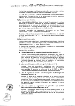 NTS N° - MINSAIDGSP V.01
NORMA TÉCNICA DE SALUD PARA LA ATENCIÓN INTEGRAL DE LAS PERSONAS AFECTADAS POR TUBERCULOSIS
A nivel local, los equipos multidisciplinarios de salud deben manejar y notificar
toda RAM, solicitando la oportuna evaluación por médico consultor.
Las ESR PCT y la ESN PCT solicitarán trimestralmente a la DIGEMID, DEMID-
DIREMID los informes técnicos de la farmacovigilancia de las reacciones
adversas de los medicamentos antituberculosis.
D) Gestión del conocimiento
Las DISAs/ DIRESAs/ GERESAs/ Redes de Salud / Hospitales y microrredes a
través de sus oficinas o direcciones de recursos humanos o capacitación
deben implementar un programa de actividades de capacitación permanente
sobre la prevención y control de la tuberculosis, para los trabajadores de salud
que ingresen a laborar en los diferentes niveles de atención.
Programar actividades de capacitación permanente en los Planes
Operacionales Anuales n todos los niveles de atención.
Fortalecer el desarrollo de competencias del personal de salud en aspectos
técnicos, gerenciales de la ESN PCT y abordaje de las determinantes sociales
de la salud.
E) Gestión de la información
La información generada en todos los establecimientos de salud públicos y
privados que realizan actividades de prevención y control de la tuberculosis es
consolidada por la ESN PCT en sus diferentes niveles.
El Registro de Información Operacional de la ESN PCT en sus diferentes
niveles utiliza los siguientes instrumentos:
Instrumentos de registro:
a. Formato de solicitud de investigación bacteriológica (Anexo N° 1)
Utilizar el formato de solicitud de investigación bacteriológica para indicar el
estudio de muestras del Sintomático Respiratorio Identificado (S.R.I.) o de
casos probables de tuberculosis en todos los servicios del EESS. Debe ser
llenado con letra legible y contar con la información completa. El registro del
Documento Nacional de Identidad (DNI) es obligatorio. En caso de no
disponer de DNI se anotará la causal en observaciones.
b. Libro de registro de sintomáticos respiratorios (Anexo N° 2)
Registrar todos los sintomáticos respiratorios (SR) identificados,
examinados y diagnosticados con tuberculosis en el EESS. El llenado es
responsabilidad del personal de enfermería de la ES PCT del EESS.
Contiene información para elaborar el Informe Operacional Trimestral.
c. Libro de registro de muestras para investigación bacteriológica en
tuberculosis (Anexo N° 3)
Registrar los datos de las muestras procesadas por el laboratorio de TB
para investigación bacteriológica con sus correspondientes resultados de
baciloscopía, cultivo, prueba de sensibilidad rápida, tipificación, entre otros.
Su llenado es responsabilidad del analista del laboratorio de tuberculosis en
sus diferentes niveles. Contiene información para elaborar el informe
operacional trimestral.
d. Libro de registro y seguimiento de pacientes que reciben
medicamentos de primera línea (Anexo N° 4)
Registrar a las personas diagnosticadas de tuberculosis que viven en la
jurisdicción del EESS y que inician tratamiento con medicamentos de
primera línea. El llenado es responsabilidad del personal de enfermería de
la ES PCT del EESS.
60
 