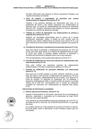 NTS N° - MINSAIDGSP V.01
NORMA TÉCNICA DE SALUD PARA LA ATENCIÓN INTEGRAL DE LAS PERSONAS AFECTADAS POR TUBERCULOSIS
Contiene información para elaborar el informe operacional trimestral y los
reportes de estudios de cohortes.
e. Libro de registro y seguimiento de pacientes que reciben
medicamentos de segunda línea (Anexo N° 5)
Registrar a las personas afectadas por tuberculosis que viven en la
jurisdicción del EESS y que reciben tratamiento con medicamentos de
segunda línea. El llenado es responsabilidad del personal de enfermería
dela ES PCT. Contiene información para elaborar el informe operacional
trimestral y los reportes de estudio de cohortes.
f. Tarjetas de control de tratamiento con medicamentos de primera y
segunda línea (Anexos N° 6 y 7)
Registrar las actividades desarrolladas para el control de la terapia
directamente observada. Utilizar la tarjeta de color amarillo para los
pacientes que reciben medicamentos de primera línea (Anexo N° 6) y de
color verde para los que reciben medicamentos de segunda línea (Anexo N°
7).
9• Formatos de derivación y transferencia de pacientes (Anexos N° 8 y 9)
Sirve para indicar la derivación o transferencia de pacientes con TB a otro
EESS. Una copia debe quedar en la historia del establecimiento de origen.
El EESS que recibe al paciente deberá confirmar la derivación o
transferencia devolviendo el desglose inferior de la hoja respectiva.
Para las derivaciones a otros países debe utilizarse el Anexo N° 9.
h. Formato de notificación de reacciones adversa de medicamentos anti-
tuberculosis (Anexo N° 10)
Sirve para notificar las reacciones adversas de medicamentos
antituberculosis. El formato e instructivo se detalla en el Anexo 10.
i. Formato de notificación de pacientes fallecidos con tuberculosis
(Anexo N° 11)
Sirve para que el EESS notifique a la DISA, DIRESA, GERESA o la que
haga sus veces a nivel nacional, el fallecimiento del afectado por TB en el
curso del tratamiento, independientemente de la causa, en el lapso de 72
horas de ocurrido. En pacientes en tratamiento por TB resistente o
esquemas modificados por RAM, el reporte también se elevará a la Unidad
Técnica de la ESN PCT conjuntamente con el formato de notificación
inmediata del tratamiento con medicamentos de segunda línea (Anexo
N°18).
Instrumentos de información consolidada:
a. Informe operacional trimestral (Anexo N° 12)
Reportar trimestralmente la información operacional de las actividades de
detección, diagnóstico y tratamiento de la tuberculosis de cada EESS;
microrred, red y región de salud.
Este reporte es de responsabilidad directa del coordinador de la ES PCT en
su ámbito de EESS, microrred, red, DISA/DIRESA/GERESA o la que haga
sus veces.
En un plazo máximo de 7 días después de concluido el trimestre a reportar,
los EESS deben remitir la información al nivel inmediato superior para ser
consolidado.
61
 