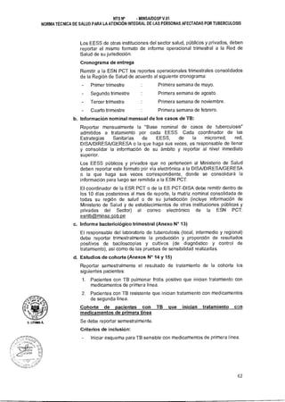 ‘ O QF
SsAud
9
P
LITUMA 0.
NTS N° - MINSAIDGSP V.01
NORMA TÉCNICA DE SALUD PARA LA ATENCIÓN INTEGRAL DE LAS PERSONAS AFECTADAS POR TUBERCULOSIS
Los EESS de otras instituciones del sector salud, públicos y privados, deben
reportar el mismo formato de informe operacional trimestral a la Red de
Salud de su jurisdicción.
Cronograma de entrega
Remitir a la ESN PCT los reportes operacionales trimestrales consolidados
de la Región de Salud de acuerdo al siguiente cronograma:
- Primer trimestre Primera semana de mayo.
- Segundo trimestre Primera semana de agosto.
Tercer trimestre Primera semana de noviembre.
- Cuarto trimestre Primera semana de febrero.
b. Información nominal mensual de los casos de TB:
Reportar mensualmente la "Base nominal de casos de tuberculosis"
admitidos a tratamiento por cada EESS. Cada coordinador de las
Estrategias Sanitarias de EESS, de la microrred, red,
DISA/DIRESA/GERESA o la que haga sus veces, es responsable de llenar
y consolidar la información de su ámbito y reportar al nivel inmediato
superior.
Los EESS públicos y privados que no pertenecen al Ministerio de Salud
deben reportar este formato por vía electrónica a la DISA/DIRESA/GERESA
o la que haga sus veces correspondiente, donde se consolidará la
información para luego ser remitida a la ESN PCT.
El coordinador de la ESR PCT o de la ES PCT-DISA debe remitir dentro de
los 10 días posteriores al mes de reporte, la matriz nominal consolidada de
todas su región de salud o de su jurisdicción (incluye información de
Ministerio de Salud y de establecimientos de otras instituciones públicas y
privadas del Sector) al correo electrónico de la ESN PCT:
esntbaminsa.qob.pe
c. Informe bacteriológico trimestral (Anexo N° 13)
El responsable del laboratorio de tuberculosis (local, intermedio y regional)
debe reportar trimestralmente la producción y proporción de resultados
positivos de baciloscopías y cultivos (de diagnóstico y control de
tratamiento), así como de las pruebas de sensibilidad realizadas.
d. Estudios de cohorte (Anexos N° 14 y 15)
Reportar semestralmente el resultado de tratamiento de la cohorte los
siguientes pacientes:
1. Pacientes con TB pulmonar frotis positivo que inician tratamiento con
medicamentos de primera línea.
2. Pacientes con TB resistente que inician tratamiento con medicamentos
de segunda línea.
Cohorte de pacientes con TB que inician tratamiento con
medicamentos de primera línea
Se debe reportar semestralmente.
Criterios de inclusión:
- Iniciar esquema para TB sensible con medicamentos de primera línea.
62
 