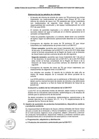 NTS N° • MINSA/DGSP V.01
NORMA TÉCNICA DE SALUD PARA LA ATENCIÓN INTEGRAL DE LAS PERSONAS AFECTADAS POR TUBERCULOSIS
Elaboración de los estudios de cohortes
- El llenado del informe de cohorte de casos con TB pulmonar que inician
tratamiento con medicamentos de primera línea (Anexo N° 15) y del
informe de cohorte de casos con TB resistente que inician tratamiento
con medicamentos de segunda línea (Anexo N° 16); es de
responsabilidad del coordinador y del equipo multidisciplinario de la ES
PCT de cada EESS.
El número de pacientes ingresados a la cohorte más el número de
excluidos deberá ser igual al notificado en el informe operacional en el
semestre correspondiente.
- Todos los pacientes ingresados a la cohorte, deben tener una condición
de egreso según las definiciones operacionales descritas en la presente
norma.
- Cronograma de reportes de casos de TB pulmonar FP que inician
tratamiento con medicamentos de primera línea a la ESN PCT:
Primer semestre: pacientes que inician tratamiento del 1 de enero al
30 de junio. El coordinador de la ESR PCT o de la ES PCT-DISA debe
remitir el formato consolidado de la Región de Salud o de la Dirección
de Salud hasta la primera semana de junio del año siguiente.
Segundo semestre: pacientes que inician tratamiento del 1 de julio al
31 de diciembre. El coordinador de la ESR PCT y de la ES PCT-DISA
debe remitir el formato consolidado de la Región de Salud o de la
Dirección de Salud hasta la primera semana de diciembre del año
siguiente.
- Cronograma de reportes de casos de TB que inician tratamiento con
medicamentos de segunda línea a la ESN PCT:
Las cohortes son anuales. El reporte de la cohorte de cada año se
realiza 36 meses después de la inclusión del último paciente de la
cohorte.
- Los EESS públicos o privados que no pertenecen al Ministerio de Salud,
deben usarlos mismos formatos de estudio de cohortes y las definiciones
operativas, y reportar a la Red de Salud del Ministerio de Salud de su
jurisdicción.
Evaluación y análisis de los indicadores de la ESN PCT
La ES PCT en los diferentes niveles de atención, deben realizar el reporte y
análisis de los indicadores operacionales, epidemiológicos y de estudios de
cohorte para la oportuna toma de decisiones.
Se deben considerar los indicadores: epidemiológicos, operacionales y de
cohorte descritos en los Anexos N°s 21, 14 y 15 respectivamente de la
presente Norma Técnica de Salud.
F) Gestión de suministro de productos farmacéuticos, dispositivos médicos
y productos sanitarios.
Es responsabilidad del Ministerio de Salud y demás entidades del Sector Salud
del país a través de la Dirección u Oficina competente o quien haga sus veces
en el nivel nacional, regional o local, programar, adquirir, almacenar y distribuir
los productos farmacéuticos, dispositivos médicos y productos sanitarios para
el abastecimiento de la red asistencial de salud pública a nivel nacional.
a. Programación, adquisición y distribución.
a.1 Productos de suministro centralizado para la ESN PCT.
64
 
