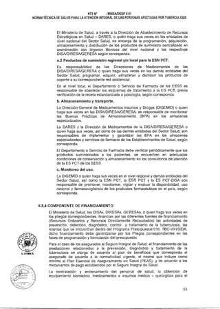 uTUIAA A.
NTS N° - MINSAIDGSP V.01
NORMA TÉCNICA DE SALUD PARA LA ATENCIÓN INTEGRAL DE LAS PERSONAS AFECTADAS POR TUBERCULOSIS
El Ministerio de Salud, a través a la Dirección de Abastecimiento de Recursos
Estratégicos en Salud — DARES, o quién haga sus veces en las entidades de
nivel nacional del Sector Salud, se encarga de la programación, adquisición,
almacenamiento y distribución de los productos de suministro centralizado en
coordinación con órganos técnicos del nivel nacional y las respectivas
DISA/DIRESA/GERESA según corresponda.
a.2 Productos de suministro regional y/o local para la ESN PCT.
Es responsabilidad de las Direcciones de Medicamentos de las
DISA/DIRESA/GERESA o quien haga sus veces en las demás entidades del
Sector Salud, programar, adquirir, almacenar y distribuir los productos de
soporte a su correspondiente red asistencial.
En el nivel local, el Departamento o Servicio de Farmacia de los EESS es
responsable de abastecer los esquemas de tratamiento a la ES PCT, previa
verificación de la receta estandarizada o posología, según corresponda.
b.Almacenamiento y transporte.
La Dirección General de Medicamentos Insumos y Drogas (DIGEMID) o quien
haga sus veces en las DISA/DIRESA/GERESA, es responsable de monitorear
las Buenas Prácticas de Almacenamiento (BPA) en los almacenes
especializados.
La DARES y la Dirección de Medicamentos de la DISA/DIRESA/GERESA o
quien haga sus veces, así como de las demás entidades del Sector Salud, son
responsables de implementar y garantizar las BPA en los almacenes
especializados y servicios de farmacia de los Establecimientos de Salud, según
corresponda.
El Departamento o Servicio de Farmacia debe verificar periódicamente que los
productos suministrados a los pacientes, se encuentren en adecuadas
condiciones de conservación y almacenamiento en los consultorios de atención
de la ES PCT de los EESS.
c. Monitoreo del uso.
La DIGEMID o quien haga sus veces en el nivel regional y demás entidades del
Sector Salud, así como la ESN PCT, la ESR PCT y la ES PCT-DISA son
responsable de promover, monitorear, vigilar y evaluar la disponibilidad, uso
racional y farmacovigilancia de los productos farmacéuticos en el país, según
corresponda.
6.5.4 COMPONENTE DE FINANCIAMIENTO
El Ministerio de Salud, las DISAs, DIRESAs, GERESAs, o quien haga sus veces en
los pliegos correspondientes, financian por las diferentes fuentes de financiamiento
(Recursos Ordinarios y Recursos Directamente Recaudados) las actividades de
prevención, detección, diagnóstico, control y tratamiento de la tuberculosis, las
mismas que se encuentran dentro del Programa Presupuestal 016: TBC-VIH/SIDA;
dicho financiamiento debe garantizarse por los Pliegos correspondientes en las
fases de programación y formulación del presupuesto.
Para el caso de los asegurados al Seguro Integral de Salud, el financiamiento de las
prestaciones relacionadas a la prevención, diagnóstico y tratamiento de la
tuberculosis se otorga de acuerdo al plan de beneficios que corresponda al
asegurado de acuerdo a la normatividad vigente, el mismo que incluye como
mínimo el Plan Esencial de Aseguramiento en Salud (PEAS), y de acuerdo a los
mecanismos de pago establecidos por el Seguro Integral de Salud.
La contratación y entrenamiento del personal de salud, la obtención de
equipamiento biomédico, medicamentos e insumos médico — quirúrgicos para el
65
 