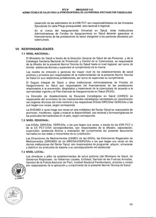 NTS N° - MINSAIDGSP V.01
NORMA TÉCNICA DE SALUD PARA LA ATENCIÓN INTEGRAL DE LAS PERSONAS AFECTADAS POR TUBERCULOSIS
desarrollo de las actividades de la ESN PCT son responsabilidades de las Unidades
Ejecutoras de cada Pliego presupuestal, sea nacional o regional.
En el marco del Aseguramiento Universal en Salud, otras Instituciones
Administradoras de Fondos de Aseguramiento en Salud deberán garantizar el
financiamiento de las prestaciones de salud otorgadas a las personas afectadas por
tuberculosis.
VII. RESPONSABILIDADES
7.1 NIVEL NACIONAL:
El Ministerio de Salud a través de la Dirección General de Salud de las Personas y de la
Estrategia Sanitaria Nacional de Prevención y Control de la Tuberculosis, es responsable
de la difusión de la presente Norma Técnica de Salud hasta el nivel regional, así como de
brindar asistencia técnica y supervisar el cumplimiento de la misma.
Los niveles de dirección o gerencia del mayor nivel de los establecimientos de salud
públicos y privados son responsables de la implementación de la presente Norma Técnica
de Salud en sus respectivas jurisdicciones, así como de supervisar su cumplimiento.
El Seguro Integral de Salud y otras Instituciones Administradoras de Fondos de
Aseguramiento en Salud son responsables del financiamiento de las prestaciones
relacionadas a la prevención, diagnóstico y tratamiento de la tuberculosis de acuerdo a la
normatividad vigente y al Plan Esencial de Aseguramiento en Salud (PEAS).
La Dirección de Abastecimiento de Recursos Estratégicos en Salud (DARES) es
responsable del suministro de los medicamentos estratégicos centralizado en coordinación
con órganos técnicos del nivel nacional y las respectivas DISAs/ DIRESAs/ GERESAs o las
que hagan sus veces, según corresponda.
La DIGEMID o quien haga sus veces en otra entidades del Sector Salud es responsable de
promover, monitorear, vigilar y evaluar la disponibilidad, uso racional y farmacovigilancia de
los productos farmacéuticos en el país, según corresponda.
7.2 NIVEL REGIONAL:
Las DISAs, DIRESAs, GERESAs, o las que hagan sus veces, a través de las ESR PCT o
de la ES PCT-DISA correspondientes, son responsables de la difusión, capacitación,
supervisión, asistencia técnica y evaluación del cumplimiento del presente documento
normativo en las redes y microrredes de su jurisdicción.
Las Direcciones de Medicamentos (DEMID) de las DISAs, las Direcciones Regionales de
Medicamentos (DIREMID) de las DIRESAs/GERESAs o las que hagan sus veces en las
demás instituciones del Sector Salud, son responsables de programar, adquirir, almacenar
y distribuir los productos de soporte a su correspondiente red asistencial.
7.3 NIVEL LOCAL:
Los directores o jefes de establecimientos de salud públicos (del Ministerio de Salud, de
Gobiernos Regionales, de Gobiernos Locales, EsSalud, Sanidad de las Fuerzas Armadas,
Sanidad de la Policía Nacional del Perú, Instituto Nacional Penitenciario), privados y mixtos
son responsables de la aplicación y cumplimiento de la presente Norma Técnica de Salud.
66
 