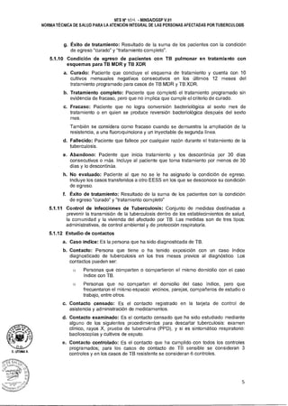 NTS N° 1OLk MINSAIDGSP V.01
NORMA TÉCNICA DE SALUD PARA LA ATENCIÓN INTEGRAL DE LAS PERSONAS AFECTADAS POR TUBERCULOSIS
g. Éxito de tratamiento: Resultado de la suma de los pacientes con la condición
de egreso "curado" y "tratamiento completo".
5.1.10 Condición de egreso de pacientes con TB pulmonar en tratamiento con
esquemas para TB MDR y TB XDR
a. Curado: Paciente que concluye el esquema de tratamiento y cuenta con 10
cultivos mensuales negativos consecutivos en los últimos 12 meses del
tratamiento programado para casos de TB MDR y TB XDR.
b. Tratamiento completo: Paciente que completó el tratamiento programado sin
evidencia de fracaso, pero que no implica que cumple el criterio de curado.
c. Fracaso: Paciente que no logra conversión bacteriológica al sexto mes de
tratamiento o en quien se produce reversión bacteriológica después del sexto
mes.
También se considera como fracaso cuando se demuestra la ampliación de la
resistencia, a una fluoroquinolona y un inyectable de segunda línea.
d. Fallecido: Paciente que fallece por cualquier razón durante el tratamiento de la
tuberculosis.
e. Abandono: Paciente que inicia tratamiento y los descontinúa por 30 días
consecutivos o más. Incluye al paciente que toma tratamiento por menos de 30
días y lo descontinúa.
h. No evaluado: Paciente al que no se le ha asignado la condición de egreso.
Incluye los casos transferidos a otro EESS en los que se desconoce su condición
de egreso.
f. Éxito de tratamiento: Resultado de la suma de los pacientes con la condición
de egreso "curado" y "tratamiento completo"
5.1.11 Control de infecciones de Tuberculosis: Conjunto de medidas destinadas a
prevenir la transmisión de la tuberculosis dentro de los establecimientos de salud,
la comunidad y la vivienda del afectado por TB. Las medidas son de tres tipos:
administrativas, de control ambiental y de protección respiratoria.
5.1.12 Estudio de contactos
a. Caso índice: Es la persona que ha sido diagnosticada de TB.
b. Contacto: Persona que tiene o ha tenido exposición con un caso índice
diagnosticado de tuberculosis en los tres meses previos al diagnóstico. Los
contactos pueden ser:
o Personas que comparten o compartieron el mismo domicilio con el caso
índice con TB.
o Personas que no comparten el domicilio del caso índice, pero que
frecuentaron el mismo espacio: vecinos, parejas, compañeros de estudio o
trabajo, entre otros.
c. Contacto censado: Es el contacto registrado en la tarjeta de control de
asistencia y administración de medicamentos.
d. Contacto examinado: Es el contacto censado que ha sido estudiado mediante
alguno de los siguientes procedimientos para descartar tuberculosis: examen
clínico, rayos X, prueba de tuberculina (PPD), y si es sintomático respiratorio:
baciloscopías y cultivos de esputo.
e. Contacto controlado: Es el contacto que ha cumplido con todos los controles
programados; para los casos de contacto de TB sensible se consideran 3
controles y en los casos de TB resistente se consideran 6 controles.D. 1.ITUMA A.
5
 
