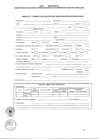NTS N° - MINSA/DGSP V.01
NORMA TÉCNICA DE SALUD PARA LA ATENCIÓN INTEGRAL DE LAS PERSONAS AFECTADAS POR TUBERCULOSIS
ANEXO N° 1 FORMATO DE SOLICITUD DE INVESTIGACIÓN BACTERIOLÓGICA
1. DISA/DIRESA: Red de Salud:
EESS: 2. Servicio: Cama N°.
3. Edad: Sexo:
Apellidos y Nombres
Hist. Ciinica DNI:
Dirección:
Provincia: Distrito:
Referencia: Correo electrónico:
Teléfono:
4. Tipo de Muestra: Esputo:
6. Diagnóstico: S.R.
7. Control de tratamiento: Mes
8. Ex. solicitado: Baciloscopia: 1ra M
Otro: Especificar:
Antes tratado: Recaida:
Seg. Diagnóstico
Esq. TB sensible Esq. DR
2da M
Abandono Recup: caso:
Rx Anormal
Esq. MDR
Cultivo:
5. Antecedente de tratamiento: Nunca Tratado:
Otro
Esq. XDR Otros
Otras (especificar N')
Prueba de Sensibilidad: Rápida: Especificar: Convencional: Especificar:
Otro examen (especificar):
9. Factores de riesgo TB resistente a medicamentos:
U. LITUMA
salo' de /S
C
10. Fecha de obtención de la muestra: 11. Calidad de la muestra: Adecuada:
Inadecuada:
12. Datos del solicitante: Apellidos y Nombres:
Telefono celular: Correo:
13. Observaciones:
14.
15.
17.
(PARA SER LLENEDO POR EL LABORATORIO)
RESULTADOS:
Fecha Procedimiento
N° de
Registro de
Laboratorio
Aspecto macroscópico
Resultados (solo anotar en la casilla correspondiente)
NEGATIVO
Anotar (-)
N° BAAR/
Colonias
POSITIVO
(Anotar: *, ++,-F++ con color rojo)
Baciloscopla
Cultivo
Apellidos y Nombres del Laboratorista:
Observaciones:
16. Fecha de entrega:
68
 