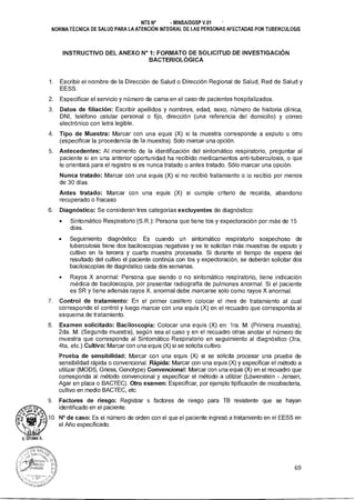 NTS N° - MINSAIDGSP V.01
NORMA TÉCNICA DE SALUD PARA LA ATENCIÓN INTEGRAL DE LAS PERSONAS AFECTADAS POR TUBERCULOSIS
INSTRUCTIVO DEL ANEXO N° 1: FORMATO DE SOLICITUD DE INVESTIGACIÓN
BACTERIOLÓGICA
1. Escribir el nombre de la Dirección de Salud o Dirección Regional de Salud, Red de Salud y
EESS.
2. Especificar el servicio y número de cama en el caso de pacientes hospitalizados.
3. Datos de filiación: Escribir apellidos y nombres, edad, sexo, número de historia clínica,
DNI, teléfono celular personal o fijo, dirección (una referencia del domicilio) y correo
electrónico con letra legible.
4. Tipo de Muestra: Marcar con una equis (X) si la muestra corresponde a esputo u otro
(especificar la procedencia de la muestra). Solo marcar una opción.
5. Antecedentes: Al momento de la identificación del sintomático respiratorio, preguntar al
paciente si en una anterior oportunidad ha recibido medicamentos anti-tuberculosis, o que
le orientará para el registro si es nunca tratado o antes tratado. Sólo marcar una opción.
Nunca tratado: Marcar con una equis (X) si no recibió tratamiento o lo recibió por menos
de 30 días.
Antes tratado: Marcar con una equis (X) si cumple criterio de recaída, abandono
recuperado o fracaso.
6. Diagnóstico: Se consideran tres categorías excluyentes de diagnóstico:
• Sintomático Respiratorio (S.R.): Persona que tiene tos y expectoración por más de 15
días.
• Seguimiento diagnóstico: Es cuando un sintomático respiratorio sospechoso de
tuberculosis tiene dos baciloscopías negativas y se le solicitan más muestras de esputo y
cultivo en la tercera y cuarta muestra procesada. Si durante el tiempo de espera del
resultado del cultivo el paciente continúa con tos y expectoración, se deberán solicitar dos
baciloscopías de diagnóstico cada dos semanas.
• Rayos X anormal: Persona que siendo o no sintomático respiratorio, tiene indicación
médica de baciloscopía, por presentar radiografía de pulmones anormal. Si el paciente
es SR y tiene además rayos X. anormal debe marcarse solo como rayos X anormal.
7. Control de tratamiento: En el primer casillero colocar el mes de tratamiento al cual
corresponde el control y luego marcar con una equis (X) en el recuadro que corresponda al
esquema de tratamiento.
8. Examen solicitado: Baciloscopía: Colocar una equis (X) en: 1ra. M. (Primera muestra),
2da. M. (Segunda muestra), según sea el caso y en el recuadro otras anotar el número de
muestra que corresponde al Sintomático Respiratorio en seguimiento al diagnóstico (3ra,
4ta, etc.).Cultivo: Marcar con una equis (X) si se solicita cultivo.
Prueba de sensibilidad: Marcar con una equis (X) si se solicita procesar una prueba de
sensibilidad rápida o convencional. Rápida: Marcar con una equis (X) y especificar el método a
utilizar (MODS, Griess, Genotype) Convencional: Marcar con una equis (X) en el recuadro que
corresponda al método convencional y especificar el método a utilizar (Lówenstein - Jensen,
Agar en placa o BACTEC). Otro examen: Especificar, por ejemplo tipificación de micobacteria,
cultivo en medio BACTEC, etc.
9. Factores de riesgo: Registrar s factores de riesgo para TB resistente que se hayan
identificado en el paciente.
10. N° de caso: Es el número de orden con el que el paciente ingresó a tratamiento en el EESS en
el Año especificado.
69
 