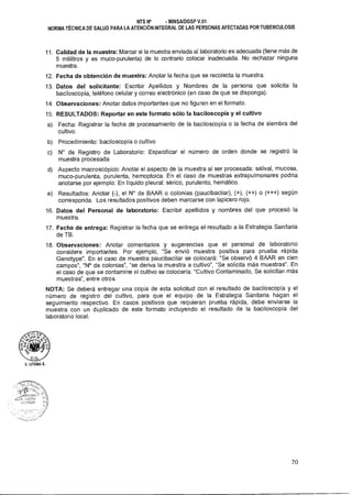 NTS N° • MINSAIDGSP V.01
NORMA TÉCNICA DE SALUD PARA LA ATENCIÓN INTEGRAL DE LAS PERSONAS AFECTADAS POR TUBERCULOSIS
11. Calidad de la muestra: Marcar si la muestra enviada al laboratorio es adecuada (tiene más de
5 mililitros y es muco-purulenta) de lo contrario colocar inadecuada. No rechazar ninguna
muestra.
12. Fecha de obtención de muestra: Anotar la fecha que se recolecta la muestra.
13. Datos del solicitante: Escribir Apellidos y Nombres de la persona que solicita la
baciloscopía, teléfono celular y correo electrónico (en caso de que se disponga).
14. Observaciones: Anotar datos importantes que no figuren en el formato.
15. RESULTADOS: Reportar en este formato sólo la baciloscopía y el cultivo
a) Fecha: Registrar la fecha de procesamiento de la baciloscopía o la fecha de siembra del
cultivo.
b) Procedimiento: baciloscopía o cultivo
c) N° de Registro de Laboratorio: Especificar el número de orden donde se registró la
muestra procesada
d) Aspecto macroscópico: Anotar el aspecto de la muestra al ser procesada: salival, mucosa,
muco-purulenta, purulenta, hemoptoica. En el caso de muestras extrapulmonares podría
anotarse por ejemplo: En líquido pleura!: sérico, purulento, hemático.
e) Resultados: Anotar (-), el N° de BAAR o colonias (paucibaciiar), (+), (++) o (+++) según
corresponda. Los resultados positivos deben marcarse con lapicero rojo.
16. Datos del Personal de laboratorio: Escribir apellidos y nombres del que procesó la
muestra.
17. Fecha de entrega: Registrar la fecha que se entrega el resultado a la Estrategia Sanitaria
de TB.
18. Observaciones: Anotar comentarios y sugerencias que el personal de laboratorio
considere importantes. Por ejemplo, "Se envió muestra positiva para prueba rápida
Genotype". En el caso de muestra paucibacilar se colocará: "Se observó 4 BAAR en cien
campos", "N° de colonias", "se deriva la muestra a cultivo", "Se solicita más muestras". En
el caso de que se contamine el cultivo se colocaría: "Cultivo Contaminado, Se solicitan más
muestras", entre otros.
NOTA: Se deberá entregar una copia de esta solicitud con el resultado de baciloscopía y el
número de registro del cultivo, para que el equipo de la Estrategia Sanitaria hagan el
seguimiento respectivo. En casos positivos que requieran prueba rápida, debe enviarse la
muestra con un duplicado de este formato incluyendo el resultado de la baciloscopía del
laboratorio local.
D.LITUMA A.
70
 