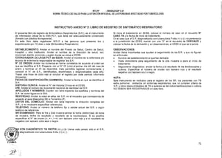 NTS N° - MINSA/DGSP V.01
NORMA TÉCNICA DE SALUD PARA LA ATENCIÓN INTEGRAL DE LAS PERSONAS AFECTADAS POR TUBERCULOSIS
INSTRUCTIVO ANEXO N° 2: LIBRO DE REGISTRO DE SINTOMÁTICO RESPIRATORIO
El presente libro de registro de Sintomáticos Respiratorios (S.R.), es el instrumento
de información oficial de la ESN PCT, que debe ser adecuadamente conservado
(forrado con plástico transparente).
En este libro debe registrarse SOLO a las persona que presenta tos y
expectoración por 15 días o más (Sintomático Respiratorio)
ESTABLECIMIENTO: Anotar el nombre del Puesto de Salud, Centro de Salud,
Hospital u otra institución. Anotar el nombre de la dirección de salud, red,
microrred, distrito, provincia y región donde se ubica el EESS.
COORDINADOR DE LA ES PCT del EESS: Anotar el nombre de la enfermera y/o
técnico de enfermería responsable de registrar los S.R.
N° DE ORDEN: Anotar los números en forma correlativa de acuerdo al orden en
que se identifica al S.R. Empezar con el N° 01 (uno) el primer día útil del mes de
enero y terminar el 31 de diciembre. Esto permitirá registrar correctamente y
conocer el N° de S.R., identificados, examinados y diagnosticados cada año.
Trazar una línea de color rojo al concluir el registro por cada periodo informado
(trimestre).
FECHA DE IDENTIFICACIÓN (DD/MM/AA): Anotar la fecha en que se identifica al
S.R.
HISTORIA CLÍNICA: Anotar el N° de Historia Clínica en el EESS.
DNI: Anotar el número de documento nacional de identidad del S.R.
APELLIDOS Y NOMBRES: Escribir con letra imprenta los apellidos y nombres del
S.R. tal como figura en el DNI.
SEXO/EDAD: Anotar la edad en años del S.R. en el recuadro que corresponda de
acuerdo al sexo Masculino (M) o Femenino (F).
DATOS DEL DOMICILIO: Anotar con letra imprenta la dirección completa del
S.R., si es necesario especificar referencias.
TELEFONO: Anotar el número de teléfono fijo o celular actual del S.R. o algún
teléfono de referencia.
SR EXAMINADO: Para la Ira y 2da muestra anotar la fecha (dd/mm/aa) de toma
de muestra, fecha de resultado y resultado de la baciloscopía. Si es positivo
especificar el N° de cruces (+, ++, +++) con lapicero color rojo y si el resultado es
negativo con lapicero color azul o negro.
R CON DIAGNÓSTICO TB FROTIS (+) y (-): Llenar este campo sólo si el S.R.
diagnosticado con tuberculosis frotis (+) o (-).
Si inicia el tratamiento en EESS, colocar el número de caso en el recuadro N°
CASO TB y la fecha de inicio de tratamiento.
En el caso que el S.R. diagnosticado con tuberculosis Frotis (+) o (-) no pertenezca
a la jurisdicción del EESS, marcar con una "X" en el recuadro de DERIVADO y
colocar la fecha de la derivación y en observaciones, el EESS al que se le envía.
OBSERVACIONES:
Anotar datos importantes que ayuden al seguimiento de los S.R. y que no figuren
en el formato:
• Nombre del establecimiento al que fue derivado
• Visita domiciliaria para seguimiento de la 2da muestra o para el inicio de
tratamiento.
• Seguimiento diagnóstico: anotar la fecha y el resultado de las baciloscopías y
cultivos. Especificar el número de cruces con lapicero rojo y el resultado
negativo con lapicero azul o negro.
NOTA:
Este instrumento es exclusivo para el registro de los SR, los pacientes con TB
extra pulmonar, contactos sin síntomas respiratorios, que no cumplen criterio de
S.R. y otros casos probables de TB a quienes se les indica baciloscopías o cultivos
NO DEBEN SER REGISTRADOS en este libro.
72
 