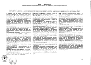 D. LITUMA A.
NTS N° - MINSA/DGSP V.01
NORMA TÉCNICA DE SALUD PARA LA ATENCIÓN INTEGRAL DE LAS PERSONAS AFECTADAS POR TUBERCULOSIS
INSTRUCTIVO ANEXO N° 4: LIBRO DE REGISTRO Y SEGUIMIENTO DE PACIENTES QUE RECIBEN MEDICAMENTOS DE PRIMERA LÍNEA
El presente Libro de registro y seguimiento de
personas afectadas con tuberculosis que inician
esquema para TB sensible con medicamentos de
primera línea. Es el instrumento de información oficial
de la ESN PCT que debe ser adecuadamente
conservado (forrado con material transparente).
En caso de pacientes hospitalizados, solo deben ser
registrados los que residen en la jurisdicción del
hospital. Este libro de registro es fuente para la
elaboración del informe operacional y estudios de
cohorte.
ESTABLECIMIENTO: Anotar el nombre del Puesto de
Salud, Centro de Salud, Hospital u otra institución.
Anotar el nombre de la dirección de salud, red,
microrred, distrito, provincia y región donde se ubica el
EESS.
COORDINADOR DE ES-PCT: Anotar el nombre del
personal responsable de la ES PCT en el EESS.
N° DE CASO: Anotar los números en forma correlativa
de acuerdo al ingreso de los casos de TB para iniciar
tratamiento. Empezar con el N° 1 el primer día útil del
mes de enero y terminar el 31 de diciembre. Esto
permitirá un correcto registro y conocer el número total
de casos por año. Trazar con una línea al concluir el
registro trimestral informado.
HISTORIA CLÍNICA: Anotar el N° de Historia Clínica
de la PATB en el EESS.
TIPO DE SEGURO: En el recuadro anotar el tipo de
seguro con que cuenta el paciente: SIS; ESSALUD,
Privado, etc.
FECHA DE INICIO DE TRATAMIENTO: Anotar el día,
mes y año con números cuando el paciente toma la
primera dosis de medicamento.
LUGAR DE RESIDENCIA: Anotar el nombre de la
provincia y distrito donde vive actualmente.
IDENTIFICACION NOMINAL: Escribir el número de
DNI y según el mismo, los apellidos y nombres
EDAD Y SEXO: Anotar la edad en el casillero
correspondiente, de acuerdo al sexo (M) o (F).
PERTENENCIA ETNICA: En caso de población
originaria (nativa) anotar el nombre de la etnia en la
columna de observaciones
LOCALIZACIÓN DE LA TB: Marcar Con un aspa (X)
solo en uno de los casilleros TB PULMONAR O
EXTRAPULMONAR. En casos de afección pulmonar y
extrapulmonar reportarlo como pulmonar.
CONDICIÓN DE INGRESO: Marcar X en un solo
casillero de acuerdo a las definiciones operativas:
Nuevo, recaída, abandono recuperado y fracaso.
TRANSFERENCIAS RECIBIDAS: Son los pacientes
que por cambio de jurisdicción proceden de otros
establecimientos, serán registrados, asignándoles un
número y marcando con un aspa (X) en transferencia
recibida. Las transferencias recibidas no se reportan
en el informe operacional ya que fueron informadas por
el EESS donde inicio tratamiento
RESULTADO DE LA BACTERIOLOGIA INICIAL:
Anotar el resultado de la baciloscopía y/o cultivo con
que ingresa el paciente. Si es positiva (+) anotar el N°
de cruces con tinta roja y negativo (-) con tinta azul o
negra.
BACILOSCOPÍA DE CONTROL: Anotar en el casillero
correspondiente al mes de tratamiento, el resultado de
la baciloscopía.
SENSIBILIDAD A DROGAS: Anotar la fecha de toma
de muestra, el método (MODS, Genotype, Griess,
convencional) y el resultado de la prueba de
sensibilidad separando los medicamentos a los que es
sensible de los resistentes. Usar las abreviaturas de
los medicamentos: H, R, E, Z, S, Cfx, Km, Cp, Eto, Cs,
PAS.
RAM: Anotar si se presentó reacción adversa y el
grado: leve, moderada o severa, registrando la letra
inicial de la palabra: L-M-S
CO-INFECCION TB-VIH: Anotar si al momento de
diagnóstico de TB tienen antecedente de VIH, si se
hizo la prueba de tamizaje (fecha de ELISA o prueba
rápida y resultado) y, en casos de TB-VIH, fecha de
inicio de terapia preventiva con cotrimoxazol (TPC) y
de tratamiento antirretroviral de gran actividad
(TARGA).
DIABETES MELLITUS: Anotar si hay antecedente de
DM previo, si se hizo glicemia en ayunas y si se
diagnosticó DM posterior a TB.
OTRAS COMORBILIDADES: Anotar si al momento de
diagnóstico de TB tiene antecede de otras
comorbilidades: insuficiencia renal, asma EPOC,
alcoholismo, drogadicción, etc.
GESTACION: Anotar si al momento o durante el
tratamiento la paciente está gestando.
EXCLUIDO POR DETECCION DE RESISTENCIA:
Anotar SI/NO el paciente es excluido de este libro y
anotado en el libro de pacientes en tratamiento con
medicamentos de segunda línea por detectarse
resistencia a por lo menos isoniacida y rifampicina.
CONDICIÓN DE EGRESO: Deberá anotarse la fecha
cuando el paciente es dado de alta. Usar las
definiciones operativas correspondientes.
OBSERVACIONES: Anotar datos importantes que
ayuden al seguimiento del caso de TB sensible y que
no estén consignados en el formato: pertenencia
étnica hospitalización, transferencias indicar a que
establecimiento se envió a al paciente TB, otros que
considere importante.
76
 